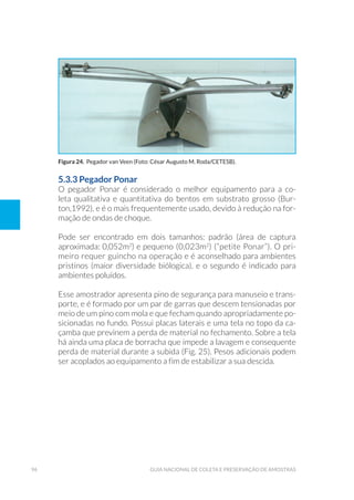 96 Guia Nacional De Coleta E Preservação De Amostras
5.3.3 Pegador Ponar
O pegador Ponar é considerado o melhor equipamento para a co-
leta qualitativa e quantitativa do bentos em substrato grosso (Bur-
ton,1992), e é o mais frequentemente usado, devido à redução na for-
mação de ondas de choque.
Pode ser encontrado em dois tamanhos: padrão (área de captura
aproximada: 0,052m2
) e pequeno (0,023m2
) (“petite Ponar”). O pri-
meiro requer guincho na operação e é aconselhado para ambientes
pristinos (maior diversidade biólogica), e o segundo é indicado para
ambientes poluídos.
Esse amostrador apresenta pino de segurança para manuseio e trans-
porte, e é formado por um par de garras que descem tensionadas por
meio de um pino com mola e que fecham quando apropriadamente po-
sicionadas no fundo. Possui placas laterais e uma tela no topo da ca-
çamba que previnem a perda de material no fechamento. Sobre a tela
há ainda uma placa de borracha que impede a lavagem e consequente
perda de material durante a subida (Fig. 25). Pesos adicionais podem
ser acoplados ao equipamento a fim de estabilizar a sua descida.
Figura 24. Pegador van Veen (Foto: César Augusto M. Roda/CETESB).
 