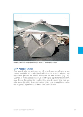 97equipamentos de amostragem
5.3.4 Pegador Shipek
Este amostrador consiste em um cilindro de aço, semelhante a um
tambor cortado à metade (longitudinalmente), e montado em um
dispositivo provido de molas helicoidais de alta pressão (Fig. 26).
Quando as molas são acionadas, o cilindro gira rapidamente em 180°,
para dentro do sedimento, recolhendo a amostra superficial com um
mínimo de distúrbio. A amostra retirada fica bem protegida do efeito
de lavagem que poderia ocorrer na subida do sistema.
Figura 25. Pegador Ponar Pequeno (Foto: Mônica L. Kuhlmann/CETESB).
 
