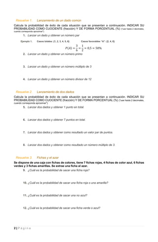 2 | P á g i n a
Resuelve 1. Lanzamiento de un dado común
Calcula la probabilidad de éxito de cada situación que se presentan a continuación. INDICAR SU
PROBABILIDAD COMO CUOCIENTE (fracción) Y DE FORMA PORCENTUAL (%) (*use hasta 2 decimales,
cuando corresponda aproximar*)
1. Lanzar un dado y obtener un número par
Ejemplo 1. Casos totales: {1, 2, 3, 4, 5, 6} Casos favorables “A”: {2, 4, 6}
𝑃(𝐴) =
3
6
=
1
2
= 0,5 = 50%
2. Lanzar un dado y obtener un número primo
3. Lanzar un dado y obtener un número múltiplo de 3
4. Lanzar un dado y obtener un número divisor de 12
Resuelve 2. Lanzamiento de dos dados
Calcula la probabilidad de éxito de cada situación que se presentan a continuación. INDICAR SU
PROBABILIDAD COMO CUOCIENTE (fracción) Y DE FORMA PORCENTUAL (%) (*use hasta 2 decimales,
cuando corresponda aproximar*)
5. Lanzar dos dados y obtener 1 punto en total.
6. Lanzar dos dados y obtener 7 puntos en total.
7. Lanzar dos dados y obtener como resultado un valor par de puntos.
8. Lanzar dos dados y obtener como resultado un número múltiplo de 3.
Resuelve 3. Fichas y el azar
Se dispone de una caja con fichas de colores, tiene 7 fichas rojas, 4 fichas de color azul, 6 fichas
verdes y 3 fichas amarillas. Se extrae una ficha al azar.
9. ¿Cuál es la probabilidad de sacar una ficha roja?
10. ¿Cuál es la probabilidad de sacar una ficha roja o una amarilla?
11. ¿Cuál es la probabilidad de sacar una no azul?
12. ¿Cuál es la probabilidad de sacar una ficha verde o azul?
 