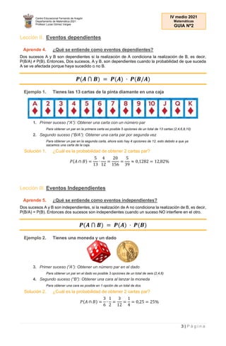 Centro Educacional Fernando de Aragón
Departamento de Matemática 2021
Profesor Lucas Gómez Vargas
IV medio 2021
Matemáticas
GUIA Nº2
3 | P á g i n a
Lección II. Eventos dependientes
Aprende 4. ¿Qué se entiende como eventos dependientes?
Dos sucesos A y B son dependientes si la realización de A condiciona la realización de B, es decir,
P(B/A) ≠ P(B). Entonces, Dos sucesos, A y B, son dependientes cuando la probabilidad de que suceda
A se ve afectada porque haya sucedido o no B.
𝑷(𝑨 ⋂ 𝑩) = 𝑷(𝑨) · 𝑷(𝑩/𝑨)
Ejemplo 1. Tienes las 13 cartas de la pinta diamante en una caja
1. Primer suceso (“A”): Obtener una carta con un número par
Para obtener un par en la primera carta es posible 5 opciones de un total de 13 cartas (2,4,6,8,10)
2. Segundo suceso (“B/A”): Obtener una carta par por segunda vez
Para obtener un par en la segunda carta, ahora solo hay 4 opciones de 12, esto debido a que ya
sacamos una carta de la caja.
Solución 1. ¿Cuál es la probabilidad de obtener 2 cartas par?
𝑃(𝐴 ∩ 𝐵) =
5
13
∙
4
12
=
20
156
=
5
39
≈ 0,1282 = 12,82%
Lección III. Eventos Independientes
Aprende 5. ¿Qué se entiende como eventos independientes?
Dos sucesos A y B son independientes, si la realización de A no condiciona la realización de B, es decir,
P(B/A) = P(B). Entonces dos sucesos son independientes cuando un suceso NO interfiere en el otro.
𝑷(𝑨 ⋂ 𝑩) = 𝑷(𝑨) · 𝑷(𝑩)
Ejemplo 2. Tienes una moneda y un dado
3. Primer suceso (“A”): Obtener un número par en el dado
Para obtener un par en el dado es posible 3 opciones de un total de seis (2,4,6)
4. Segundo suceso (“B”): Obtener una cara al lanzar la moneda
Para obtener una cara es posible en 1 opción de un total de dos.
Solución 2. ¿Cuál es la probabilidad de obtener 2 cartas par?
𝑃(𝐴 ∩ 𝐵) =
3
6
∙
1
2
=
3
12
=
1
4
= 0,25 = 25%
 