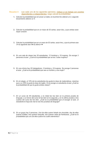 4 | P á g i n a
Resuelve 4. Lea cada uno de los siguientes ejercicios, indique si se trabaja con eventos
dependientes o independientes, luego calcule la probabilidad.
1. Calcular la probabilidad que al Lanzar un dado, en el primer tiro obtener un 2, segundo
lanzamiento obtener un 4.
2. Calcular la probabilidad que en un mazo de 52 cartas, sacar dos, y que ambas sean
impar corazón.
3. Calcular la probabilidad que en un mazo de 52 cartas, sacar tres, y que la primera sea
3 ♦ la siguiente sea 8 ♣ la ultima 4 ♥
4. En una sala de clases hay 30 estudiantes, 12 hombres y 18 mujeres. Se escoge 3
personas al azar. ¿Cuál es la probabilidad que se las 3 sean mujeres?
5. En una clínica hay 20 trabajadores, 2 hombres y 18 mujeres. Se escoge 2 personas
al azar. ¿Cuál es la probabilidad que sea un hombre y una mujer?
6. En el colegio, el 10% de los estudiantes les gusta la clase de matemáticas, mientras
que a un 35% le gusta la clase de inglés. Si se escoge un estudiante al azar ¿Cuál es
la probabilidad de que le guste ambas clases?
7. En un curso de 48 estudiantes, a la mitad les fue bien en la primera prueba de
lenguaje, a un tercio del curso le fue bien en la segunda, y en la última prueba a tres
cuartos del curso les fue bien. ¿Cuál es la probabilidad que al escoger al azar, el
estudiante le haya ido mal en las tres pruebas de lenguaje?
8. En un grupo hay 5 personas. Una de ellas quiere helado de chocolate, dos de ellas
quieren frutillas, tres quieren barquillo, dos quieren salsa de frambuesa. ¿Cuál es la
probabilidad que uno de ellos quiera los cuatro elementos?
 