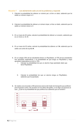 8 | P á g i n a
Resuelve 7. Lee atentamente cada uno de los problemas y responde
1. Calcular la probabilidad de obtener un número par, al tirar un dado, sabiendo que ha
salido un número mayor a 3.
2. Calcular la probabilidad de obtener un número impar, al tirar un dado, sabiendo que ha
salido un número menor a 5.
3. En un mazo de 52 cartas, calcular la probabilidad de obtener un corazón, sabiendo que
es un mono (J, Q, K)
4. En un mazo de 52 cartas, calcular la probabilidad de obtener un 8 ♠, sabiendo que ha
salido una carta de la pinta ♠ .
5. En un colegio 35% de los estudiantes tienen un PlayStation, el 75% de los estudiantes
han aprobado matemáticas, y la probabilidad de que tenga un PlayStation y haya
aprobado matemáticas es de un 15%.
I. Calcular la probabilidad de que un alumno haya aprobado dado que
tiene PlayStation.
II. Calcular la probabilidad de que un alumno tenga un PlayStation,
sabiendo que ha aprobado.
6. Se realiza una encuesta a 290 personas acerca del medio de transporte que prefieren
para trayectos cortos. De acuerdo con los datos del gráfico, si se elige una persona al
azar, ¿Cuál es la probabilidad de que prefiera bus sabiendo que es hombre?
 