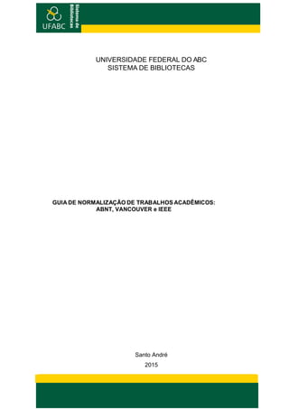 Sistemade
Bibliotecas
Sistemade
Bibliotecas
UNIVERSIDADE FEDERAL DO ABC
SISTEMA DE BIBLIOTECAS
GUIA DE NORMALIZAÇÃO DE TRABALHOS ACADÊMICOS:
ABNT, VANCOUVER e IEEE
Santo André
2015
 
