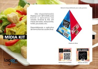 MÍDIA KIT
Material disponibilizado para cada parceiro:
Display de Mesa
Adesivo para Cardápio Adesivo de Porta
São disponibilizados
Displays com QR CODEs para
baixar o aplicativo nas
versões Android & IOS, em
mesas de bares, restaurantes,
hotéis, pousadas, etc.
Disponibilizando o aplicativo
de forma fácil ao usuário ﬁnal.
 
