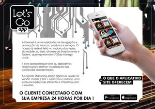 O QUE O APLICATIVO
+
SITE OFERECEM
A Internet é uma realidade na divulgação e
promoção de marcas, produtos e serviços. O
acesso à rede é feito na maioria das vezes,
via mobile; ou seja; através de Smartphones e
Tablets, que representam 70%do tráfego
atual.
E este acesso requer sites ou aplicativos
próprios para melhor visualização dos
conteúdos apresentados.
A Logoon Marketing lança agora os Guias na
versão mobile visando uma( Site + Aplicativo)
comunicação mais eﬁciente e interativa com
o usuário.
O CLIENTE CONECTADO COM
SUA EMPRESA 24 HORAS POR DIA !
 