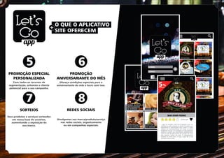 O QUE O APLICATIVO
+
SITE OFERECEM
PROMOÇÃO ESPECIAL
PERSONALIZADA
SORTEIOS
PROMOÇÃO
ANIVERSARIANTE DO MÊS
REDES SOCIAIS
5
7
6
8
Com todos os recursos de
segmentação, achamos o cliente
potencial para a sua campanha.
Ofereça condições especiais para o
aniversariante do mês e lucre com isso.
Seus produtos e serviços sorteados
em nossa base de usuários,
aumentando a exposição da
sua marca.
Divulgamos sua marca/produto/serviço
nas redes sociais, organicamente
ou em campanhas especiais.
 