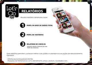 RELATÓRIOS
Receba relatórios detalhados sobre:
Esses relatórios permitem conhecer melhor o seu público e planejar as suas ações de relacionamento.
Exemplos:
- Ofertas exclusivas para já clientes;
- Pesquisas de Performance como atendimento, preço, produto, novidades e etc.
PERFIL DA BASE DE DADOS TOTAL
PERFIL DE VISITANTES
RELATÓRIO DE CHECK-IN
1
2
3 - Quantos clientes visitaram por mês
- Perﬁl dos Visitantes
 