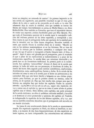 lector un cómplice, un camarada de camino". La primera impresión es de
una novela sin argumento, una pesadilla irracional en que el viejo grito
clásico de la vida es sueño se ha convertido en el sueño,s la vida. No
sálamente deja de existir la realidad, sino que también se borran los
límites del tiempo. Inevitablemente se piensa en Michel Butor y en Alain
Robbe-Grillet. Pero también en Cervantes, que tuvo el imprudente descaro
de visitar una imprenta catalana haciéndose pasar por Don Quijote. Por-
que todo el francesismo aparente de la novela sigue la inescapable tNadi-
ción del realismo práctico de las letras españolas, y corresponde a una
linea exacta en que el protagonista lucha por apartarse de la realidad pero
ésta lo envuelve con sus fríos brazos vengativos. Envuelve también al
autor, que cuando discute la realidad añade de si mismo: "Morelli no
cree en los sistemas onomatopéyicos ni en los letrismos. No se trata de
sustituir la sintaxis por la escritura automática o cualquier otro truco
al uso. Lo que él quiere es transgredir el hecho literario total, el libro, si
querés". Aquí el autor está glosado por el protagonista, pero el resultado
es que a pesar de las explicaciones y esclarecimientos y a pesar de las
instrucciones específicas, la novela tiene una estructura discernible y se
puede leer en un lineamiento tradicional. La primera parte es la novela-
novela. Los captulos "prescindibles" abrazan el diario de la novela que
emerge, la lucha del autor con sus personajes, el desaliento de todos, in-
¿lusive del lector. Esta segunda parte contiene autodefensas, explicaciones,
divertimientos, notas autobiográficas, fuentes y dudas. Es la novela de los
iniciados tal como la otra es la novela para el lector sin pretensiones y sin
curiosidad. Sólo que este lector tímido y holgazán es una victima propi-
ciatoria para Cortázar, ya que la primera novela no termina, como él
afirma, en eél capítulo 56. Hay que leer mucho más, porque para que la
historia sea completa hay que incluir los captulos finales en sucesión
estrecha: 135-63-88-72-77-131-58.-3z_58.131, seguir esta repetición 58-
I31 y cerrar con el capitulo 73, que no es como el autor afirma el primer
capítulo sino el último. Estos últimos siete capítulos son parte principal
de la novela intrínseca; en ellos el antihéroe confunde realidad y recuerdo
y se desmiente el cierre prometedor y optimista del capitulo 56. También
es indispensable la repetición de los dos últimos capítulos, 58 y í1í, que
con su martilleo monótono descubren que el protagonista está envuelto en
un mundo alucinado.
La trama de esta novela-novela dentro de la novela es aparentemente
simple. Un expatriado argentino en París, sin oficio ni beneficio, se ena-
mora, a su manera de don Juan hispanoamericano, de otra expatriada un
tanto ingenua, un tanto irresponsable. Las conversaciones son arbitraria-
NOTAS 263
 