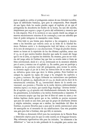 NOTAS
pero se queda en cambio el protagonista camino de una felicidad- increíble,
capaz de debilidades humanas, apto para la comprensión. Pero después
de una ligera duda los osados pueden seguir al capítulo 56 en que el
protagonista ha descubierto los bordes de la locura, los ejes del suicidio,
simplemente por negarse a pagar el precio del sufrimiento y renuncia que
la vida requiere. Para él la existencia es una rayuela donde sus amigos se
mueven mecánicamente mientras él los contempla y cree con soberbia que
tiene el poder milagroso de manejarlos como títeres.
Pero todo es una broma para despistar a los arrogantes y descora-
zonar a los humildes que todavía creen en la leche de la bondad hu-
mana. Podemos asistir a la desintegración total del héroe, a las escenas
de la cura de emergencia y a sus alucinaciones. Y luego de percibir directa-
mente su locura en la repetición de los dos últimos capítulos, cerrar con
el 73, en el que nuestro hombre descubre que nadie lo curará del fuego
que le roe el alma, ni siquiera los símbolos. En resumen, para no ser vícti-
ma del juego sabio de Cortázar hay que leer su novela como si fuera un
libro convencional, desde el i al 56, terminando en la secuencia señalada
por el autor y rematar con el capítulo 73. En cambio, para ser partícipe y
cómplice en la perdición total del protagonista, para recrear la novela,
es necesario seguir al pie de la letra las instrucciones de su autor, que es
en definitiva quien tiene que decir la última palabra. Pero Cortázar no
siempre ha seguido las reglas del juego y ha arreglado los capítulos a
su gusto y travesura. De seguir fielmente sus instrucciones nos quedamos
sin leer el capítulo 55, duplicado por el 133, en donde está la clave de la
estructuración cortaziana. El 55, convencional dentro de la novela con-
vencional, nos presenta a Traveler en la noche decisiva emborrachándose
mientras espera a su mujer, que cuando llega despliega "diversas teorías".
En el capítulo i33 el episodio está detalladamente elaborado, las lecturas,
los pensamientos, la borrachera y las teorías desmenuzados y expuestos. Y
si es necesario aceptar que hay que leer el libro tal como su autor y ver-
dadero legítimo dueño quiere que se lea, también es preciso reconocer
que para ser usado en una clase, para que un grupo de estudiantes jóvenes
y simples entiendan, aunque sea a medias, las tonalidades del libro de
Cortázar, es preciso llevarlos paso a paso por la novela convencional antes
de sumergirlos en el terremoto de sus ramificaciones. Con este propósito
una guía para leer a Cortázar, más que útil, es necesaria.
El libro es demasiado difícil para los suscriptores de la Novela Rosa
y demasiado críptico para los que no están insertos en el lenguaje literario.
Hay referencias significativas sólo para los iniciados, "no solamente a las
Albertinas" o "caer en lo más profundo de la estupidez para acertar con
 
