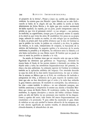 REVISTA IBEROAMERICANA
el picaporte de la letrina", Proust y Joyce sin cartilla que deletree sus
nombres. Lo mismo pasa con Neruda -pero Neruda nos es más fácil-
cuando se habla de la alegría del ajo. En cambio la novela se burla
abiertamente de Julián Marías y de algún que otro escritor sentimental
de habla española. La rayuela, por su parte, puede interpretarse como la
prisión en que vive el personaje central -y sus amigos-, sus pasiones,
su tradición, su argentinismo, aunque para el personaje mismo la rayuela
es la cárcel en que viven los otros. El seudohéroe vive preso en su propio
juego, saltando de cuadro en cuadro, sin más refugio que su canadiense,
es decir, su propia piel. Casi podría afirmarse que la tesis de Cortázar es
que la palabra sin acción, la palabra sin voluntad y sin ética, la palabra
sin ternura, es la nada, romanticismo de sicópatas, la bancarrota de la
retórica del hedonismo. La angustia egoísta y la estructura de la novela
confrontan la pesadilla y el despertar, las relaciones entre la filateria y el
arte hasta confundirse en una fábula moral. El hombre que no puede ni
crear ni sentir ha perdido su derecho a la vida.
La novela de Cortázar tiene que ser reescrita cada vez que es leída.
Siguiendo los elementos que gobiernan un "happening", metiendo las
manos hasta el fondq de los sucesos mismos y marcando sus aristas, ha
dejado atrás a todas las novelísticas hispanoamericanas del presente, in-
cluso a las más ambiciosas. La artesanía superior de Cortázar se evidencia
también en la aplicación estilística del lenguaje. Con simulado descuido
se usan los clisés de la clase media hispanoamericana, los que se entien-
den lo mismo en México que en el Perú, sin estridencias de lunfardo o
aztequismos de tribu, a diferencia de la gran mayoría de nuestros escri-
tores que aún no han descubierto que el avión y la radio han reducido
la gran frontera americana. El resultado es cosmopolita. Las referencias y
las citas -como también la música- no son solamente europeas, son
también americanas y comprenden lo mismo una alusión a González Mar-
tínez que versos de Rubén Darío. El vocabulario común, los dichos, los
modismos, la riqueza descriptiva y concisa del hablar cotidiano forman
parte, no sólo del hablar de sus personajes sino también de las disquisi-
ciones y apartes del autor, todo dentro del marco hispanoamericano sin
concesiones a lo peninsular. Y para colmo ha construido el gran chiste
de enhebrar en una sola entidad la famosa alieenacíón de los europeos con
el más directo significado de nuestro vocablo, el alienado-alienado, el
alienado-demente, el alienado-loco de atar.
ESPERANZA FIGUEROA
Elmira College
266
 