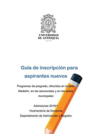 Guía de inscripción para
aspirantes nuevos
Programas de pregrado, ofrecidos en la sede
Medellín, en las seccionales y en las sedes
municipales
Admisiones 2018/1
Vicerrectoría de Docencia
Departamento de Admisiones y Registro
 