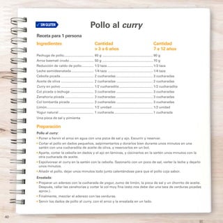 40
Pollo al curry
Receta para 1 persona
Ingredientes	Cantidad	 Cantidad
	 > 3 a 6 años	 7 a 12 años
Pechuga de pollo................................ 60 g....................................................... 90 g
Arroz basmati crudo........................... 50 g....................................................... 70 g
Reducción de caldo de pollo.............. 1/3 taza.................................................. 1/3 taza
Leche semidesnatada......................... 1/4 taza ................................................. 1/4 taza
Cebolla picada..................................... 2 cucharadas........................................ 3 cucharadas
Aceite de oliva.................................... 2 cucharadas........................................ 2 cucharadas
Curry en polvo.................................... 1/2 cucharadita..................................... 1/2 cucharadita
Col picada o lechuga.......................... 3 cucharadas........................................ 3 cucharadas
Zanahoria picada................................ 3 cucharadas........................................ 3 cucharadas
Col lombarda picada.......................... 3 cucharadas........................................ 3 cucharadas
Limón................................................... 1/2 unidad............................................. 1/2 unidad
Yogur natural...................................... 1 cucharada.......................................... 1 cucharada
Una pizca de sal y pimienta
Preparación
Pollo al curry:
• Poner a hervir el arroz en agua con una pizca de sal y ajo. Escurrir y reservar.
• Cortar el pollo en dados pequeños, salpimentarlos y dorarlos bien durante unos minutos en una
sartén con una cucharadita de aceite de oliva, y reservarlos en un bol.
• Aparte, cortar la cebolla en dados y el ajo en láminas, y cocinarlos en la sartén unos minutos con la
otra cucharada de aceite.
• Espolvorear el curry en la sartén con la cebolla. Sazonarlo con un poco de sal, verter la leche y dejarlo
unos minutos.
• Añadir el pollo, dejar unos minutos todo junto calentándose para que el pollo coja sabor.
Ensalada:
• Preparar un aderezo con la cucharada de yogur, zumo de limón, la pizca de sal y un chorrito de aceite.
Después, rallar las zanahorias y cortar la col muy fina (esto nos debe dar una taza de verduras picadas
aprox.).
• Finalmente, mezclar el aderezo con las verduras.
• Servir los dados de pollo al curry, con el arroz y la ensalada en un lado.
 
