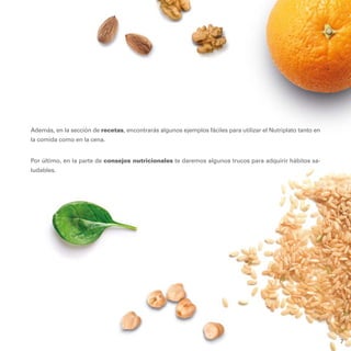 7
Además, en la sección de recetas, encontrarás algunos ejemplos fáciles para utilizar el Nutriplato tanto en
la comida como en la cena.
Por último, en la parte de consejos nutricionales te daremos algunos trucos para adquirir hábitos sa-
ludables.
7
 