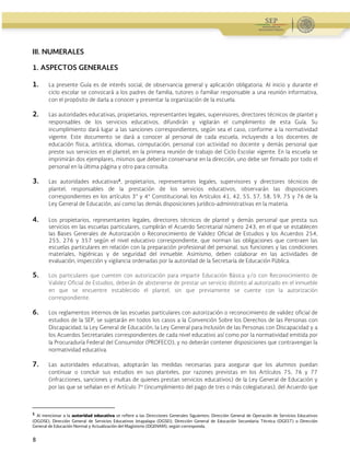 Guía Operativa para la Organización y Funcionamiento de los Servicios de Educación Inicial, Básica y
Especial para Escuelas Particulares en el Distrito Federal, Incorporadas a la SEP. 2015-2016
8
III. NUMERALES
1. ASPECTOS GENERALES
1. La presente Guía es de interés social, de observancia general y aplicación obligatoria. Al inicio y durante el
ciclo escolar se convocará a los padres de familia, tutores o familiar responsable a una reunión informativa,
con el propósito de darla a conocer y presentar la organización de la escuela.
2. Las autoridades educativas, propietarios, representantes legales, supervisores, directores técnicos de plantel y
responsables de los servicios educativos, difundirán y vigilarán el cumplimiento de esta Guía. Su
incumplimiento dará lugar a las sanciones correspondientes, según sea el caso, conforme a la normatividad
vigente. Este documento se dará a conocer al personal de cada escuela, incluyendo a los docentes de
educación física, artística, idiomas, computación, personal con actividad no docente y demás personal que
preste sus servicios en el plantel, en la primera reunión de trabajo del Ciclo Escolar vigente. En la escuela se
imprimirán dos ejemplares, mismos que deberán conservarse en la dirección, uno debe ser firmado por todo el
personal en la última página y otro para consulta.
3. Las autoridades educativas1
, propietarios, representantes legales, supervisores y directores técnicos de
plantel, responsables de la prestación de los servicios educativos, observarán las disposiciones
correspondientes en los artículos 3° y 4° Constitucional; los Artículos 41, 42, 55, 57, 58, 59, 75 y 76 de la
Ley General de Educación, así como las demás disposiciones jurídico-administrativas en la materia.
4. Los propietarios, representantes legales, directores técnicos de plantel y demás personal que presta sus
servicios en las escuelas particulares, cumplirán el Acuerdo Secretarial número 243, en el que se establecen
las Bases Generales de Autorización o Reconocimiento de Validez Oficial de Estudios y los Acuerdos 254,
255, 276 y 357 según el nivel educativo correspondiente, que norman las obligaciones que contraen las
escuelas particulares en relación con la preparación profesional del personal, sus funciones y las condiciones
materiales, higiénicas y de seguridad del inmueble. Asimismo, deben colaborar en las actividades de
evaluación, inspección y vigilancia ordenadas por la autoridad de la Secretaría de Educación Pública.
5. Los particulares que cuenten con autorización para impartir Educación Básica y/o con Reconocimiento de
Validez Oficial de Estudios, deberán de abstenerse de prestar un servicio distinto al autorizado en el inmueble
en que se encuentre establecido el plantel, sin que previamente se cuente con la autorización
correspondiente.
6. Los reglamentos internos de las escuelas particulares con autorización o reconocimiento de validez oficial de
estudios de la SEP, se sujetarán en todos los casos a la Convención Sobre los Derechos de las Personas con
Discapacidad, la Ley General de Educación, la Ley General para Inclusión de las Personas con Discapacidad y a
los Acuerdos Secretariales correspondientes de cada nivel educativo así como por la normatividad emitida por
la Procuraduría Federal del Consumidor (PROFECO), y no deberán contener disposiciones que contravengan la
normatividad educativa.
7. Las autoridades educativas, adoptarán las medidas necesarias para asegurar que los alumnos puedan
continuar o concluir sus estudios en sus planteles, por razones previstas en los Artículos 75, 76 y 77
(infracciones, sanciones y multas de quienes prestan servicios educativos) de la Ley General de Educación y
por las que se señalan en el Artículo 7º (incumplimiento del pago de tres o más colegiaturas), del Acuerdo que
                                                            
1
Al mencionar a la autoridad educativa se refiere a las Direcciones Generales Siguientes: Dirección General de Operación de Servicios Educativos
(DGOSE), Dirección General de Servicios Educativos Iztapalapa (DGSEI), Dirección General de Educación Secundaria Técnica (DGEST) o Dirección
General de Educación Normal y Actualización del Magisterio (DGENAM), según corresponda.
 