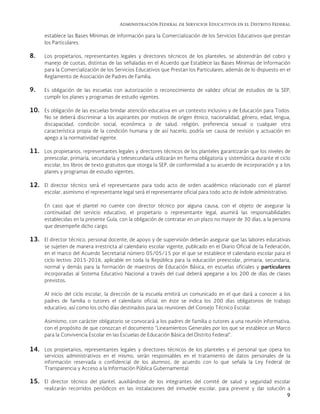 Administración Federal de Servicios Educativos en el Distrito Federal
9
establece las Bases Mínimas de Información para la Comercialización de los Servicios Educativos que prestan
los Particulares.
8. Los propietarios, representantes legales y directores técnicos de los planteles, se abstendrán del cobro y
manejo de cuotas, distintas de las señaladas en el Acuerdo que Establece las Bases Mínimas de Información
para la Comercialización de los Servicios Educativos que Prestan los Particulares, además de lo dispuesto en el
Reglamento de Asociación de Padres de Familia.
9. Es obligación de las escuelas con autorización o reconocimiento de validez oficial de estudios de la SEP,
cumplir los planes y programas de estudio vigentes.
10. Es obligación de las escuelas brindar atención educativa en un contexto inclusivo y de Educación para Todos.
No se deberá discriminar a los aspirantes por motivos de origen étnico, nacionalidad, género, edad, lengua,
discapacidad, condición social, económica o de salud, religión, preferencia sexual o cualquier otra
característica propia de la condición humana y de así hacerlo, podría ser causa de revisión y actuación en
apego a la normatividad vigente.
11. Los propietarios, representantes legales y directores técnicos de los planteles garantizarán que los niveles de
preescolar, primaria, secundaria y telesecundaria utilizarán en forma obligatoria y sistemática durante el ciclo
escolar, los libros de texto gratuitos que otorga la SEP, de conformidad a su acuerdo de incorporación y a los
planes y programas de estudio vigentes.
12. El director técnico será el representante para todo acto de orden académico relacionado con el plantel
escolar, asimismo el representante legal será el representante oficial para todo acto de índole administrativo.
En caso que el plantel no cuente con director técnico por alguna causa, con el objeto de asegurar la
continuidad del servicio educativo, el propietario o representante legal, asumirá las responsabilidades
establecidas en la presente Guía, con la obligación de contratar en un plazo no mayor de 30 días, a la persona
que desempeñe dicho cargo.
13. El director técnico, personal docente, de apoyo y de supervisión deberán asegurar que las labores educativas
se sujeten de manera irrestricta al calendario escolar vigente, publicado en el Diario Oficial de la Federación,
en el marco del Acuerdo Secretarial número 05/05/15 por el que se establece el calendario escolar para el
ciclo lectivo 2015-2016, aplicable en toda la República para la educación preescolar, primaria, secundaria,
normal y demás para la formación de maestros de Educación Básica, en escuelas oficiales y particulares
incorporadas al Sistema Educativo Nacional a través del cual deberá apegarse a los 200 de días de clases
previstos.
Al inicio del ciclo escolar, la dirección de la escuela emitirá un comunicado en el que dará a conocer a los
padres de familia o tutores el calendario oficial, en éste se indica los 200 días obligatorios de trabajo
educativo, así como los ocho días destinados para las reuniones del Consejo Técnico Escolar.
Asimismo, con carácter obligatorio se convocará a los padres de familia o tutores a una reunión informativa,
con el propósito de que conozcan el documento “Lineamientos Generales por los que se establece un Marco
para la Convivencia Escolar en las Escuelas de Educación Básica del Distrito Federal”.
14. Los propietarios, representantes legales y directores técnicos de los planteles y el personal que opera los
servicios administrativos en el mismo, serán responsables en el tratamiento de datos personales de la
información reservada o confidencial de los alumnos, de acuerdo con lo que señala la Ley Federal de
Transparencia y Acceso a la Información Pública Gubernamental.
15. El director técnico del plantel, auxiliándose de los integrantes del comité de salud y seguridad escolar
realizarán recorridos periódicos en las instalaciones del inmueble escolar, para prevenir y dar solución a
 