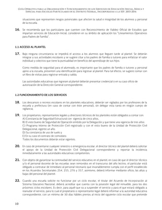 Guía Operativa para la Organización y Funcionamiento de los Servicios de Educación Inicial, Básica y
Especial para Escuelas Particulares en el Distrito Federal, Incorporadas a la SEP. 2015-2016
10
situaciones que representen riesgos potenciales que afecten la salud e integridad de los alumnos y personal
de la escuela.
16. Se recomienda que los particulares que cuenten con Reconocimiento de Validez Oficial de Estudios que
impartan servicios de Educación Inicial, consideren en su ámbito de aplicación los “Lineamientos Operativos
para Padres de Familia”.
1.1 ACCESO AL PLANTEL
17. Bajo ninguna circunstancia se impedirá el acceso a los alumnos que lleguen tarde al plantel. Se deberán
integrar a sus actividades escolares y se sugiere citar a los padres de familia o tutores para enfatizar el valor
individual y colectivo que tiene la puntualidad en beneficio del aprendizaje de sus hijos.
Como medida de seguridad para el alumnado, es importante que los padres de familia o tutores y personal
ajeno a la escuela, presenten una identificación para ingresar al plantel. Para tal efecto, se sugiere contar con
un libro de visitas para registrar entrada y salida.
Las autoridades educativas que ingresen al plantel deberán presentar credencial o en su caso oficio de
autorización de la Dirección General correspondiente.
1.2 FUNCIONAMIENTO DE LOS SERVICIOS
18. Los descansos o recreos escolares en los planteles educativos, deberán ser vigilados por los profesores de la
escuela y prefectura (en caso de contar con éste personal), sin delegar esta tarea en ningún cuerpo de
vigilancia.
19. Los propietarios, representantes legales y directores técnicos de los planteles están obligados a contar con:
A) Constancia de Seguridad Estructural con vigencia de cinco años,
B) El visto bueno de Seguridad de Operación emitido por la Delegación y que tiene una vigencia de tres años
C) Programa Interno de Protección Civil registrado y con el visto bueno de la Unidad de Protección Civil
Delegacional, vigente un año.
D) Su constancia de uso de suelo y
E) En su caso el contrato de comodato.
Todos los documentos deberán estar vigentes.
20. En caso de presentarse cualquier siniestro o emergencia escolar, el director técnico del plantel deberá solicitar
el apoyo de la Unidad de Protección Civil Delegacional correspondiente y reportar la incidencia
inmediatamente a las autoridades educativas competentes.
21. Con objeto de garantizar la continuidad del servicio educativo en el plantel, en caso de que el director técnico
y/o el personal docente de las escuelas sean removidos en el transcurso del año lectivo, el particular está
obligado a contratar de inmediato al personal necesario que invariablemente cumpla con el perfil establecido
en los Acuerdos Secretariales 254, 255, 276 y 357, asimismo, deberá informar mediante oficio, las altas y
bajas del personal del plantel.
22. Cuando una escuela solicite no funcionar por un ciclo escolar, el titular del Acuerdo de Incorporación al
Sistema Educativo Nacional, deberá acreditar que cuenta con la posesión legal del inmueble, para los dos
próximos ciclos escolares. Es decir, para aquél que va a suspender el servicio y para el que estará obligado a
reanudar el servicio, para lo cual el propietario o representante legal deberá informar a la autoridad educativa
correspondiente, con un mínimo de 30 días hábiles previos al inicio del siguiente ciclo escolar que pretende
 