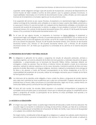 Administración Federal de Servicios Educativos en el Distrito Federal
11
suspender; siendo obligatorio entregar copia del acuerdo de incorporación, constancia del Departamento de
Control Escolar de haber recibido el archivo de dicho plantel y que no quedaron periodos inconclusos, ni
responsabilidades relacionadas con el trámite de documentación escolar y sellos oficiales, así como copia del
Contrato de Arrendamiento o Comodato vigentes por los dos próximos ciclos.
Si la suspensión del servicio es por causas fortuitas, el propietario y/o representante legal, está obligado a
realizar la entrega de los materiales antes señalados en un plazo no mayor a quince días hábiles, posteriores a
la causa que lo motiva. En caso de incumplir con cualquiera de las disposiciones señaladas, se procederá a la
revocación del acuerdo de incorporación, lo anterior, en apego a lo que establece el artículo 55 del Acuerdo
Secretarial número 254, artículo 56 del Acuerdo Secretarial número 255, artículo 57 del Acuerdo Secretarial
número 276 y el artículo 54 del Acuerdo Secretarial número 357.
23. En el caso de que alguna escuela, se propusiera no funcionar en forma definitiva el propietario o
representante legal, está obligado a informar a la autoridad educativa correspondiente, con un mínimo de 30
días hábiles previos al inicio del siguiente ciclo escolar; con el fin de cumplir con lo dispuesto en el Artículo 56
de la Ley General de Educación, Artículo 55 del Acuerdo Secretarial número 254; Artículo 56 del Acuerdo
Secretarial número 255; Artículo 57 del Acuerdo Secretarial número 276 y Artículo 54 del Acuerdo
Secretarial número 357, de modo que se garantice la continuidad de los alumnos en el sistema educativo
nacional.
1.3 PROGRAMAS DE ESTUDIO Y MATERIAL ESCOLAR
24. Es obligatoria la aplicación de los planes y programas de estudio de educación preescolar, primaria y
secundaria vigentes, así como la utilización de los libros de texto gratuitos y materiales educativos de apoyo,
establecidos y proporcionados por la Secretaría de Educación Pública. Dichos materiales deberán ser
entregados a todos los alumnos. Para tal efecto, el director técnico del plantel a través de la estructura
educativa, realizará la solicitud respectiva y en los casos necesarios, tramitará la petición de libros de texto
gratuitos en braille, Macrotipos y en lenguas indígenas. Asimismo, realizará la comprobación de la entrega de
los libros a los alumnos, a través del formato correspondiente en las fechas establecidas en la CUI. Es
responsabilidad del propietario de la escuela, realizar las estrategias necesarias para el traslado de los libros
de texto gratuito a la escuela.
25. Los directores de los planteles están obligados a hacer cumplir los planes y programas de estudio vigentes
para cada nivel, cubriendo las horas académicas que a cada uno corresponden. Cualquier adecuación que se
pretenda hacer al horario, debe comunicarse a la autoridad educativa, según sea el caso, cuando menos con
treinta días hábiles previos a la fecha de inicio del siguiente ciclo escolar.
26. Al inicio del ciclo escolar, las escuelas deben presentar a la autoridad correspondiente el programa de
actividades extracurriculares para su autorización, mismo que se realizará para apoyar el cumplimiento de los
planes y programas de estudio. La participación de los alumnos en estas actividades será opcional y no
afectará sus evaluaciones.
1.4 ACCESO A LA EDUCACIÓN
27. En ningún caso y por ningún motivo, se podrá negar el derecho del educando a recibir el servicio educativo. No
se puede negar la inscripción ni condicionar la entrega de documentos oficiales, por falta de la contribución
económica establecida por la Asamblea de la Asociación de Padres de Familia, ni por motivos de discapacidad
y/o cualquier otra condición discriminatoria.
Por ningún motivo, considerando la falta de pago de la colegiatura o cualquier otro adeudo, podrá retenerse la
documentación oficial y personal correspondiente a los alumnos. En caso de que ello suceda, se aplicará lo
 