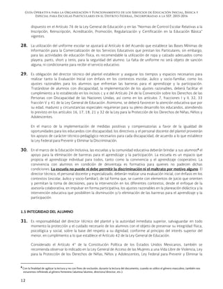 Guía Operativa para la Organización y Funcionamiento de los Servicios de Educación Inicial, Básica y
Especial para Escuelas Particulares en el Distrito Federal, Incorporadas a la SEP. 2015-2016
12
dispuesto en el Artículo 76 de la Ley General de Educación y en las “Normas de Control Escolar Relativas a la
Inscripción, Reinscripción, Acreditación, Promoción, Regularización y Certificación en la Educación Básica”
vigentes.
28. La utilización del uniforme escolar se ajustará al Artículo 6 del Acuerdo que establece las Bases Mínimas de
Información para la Comercialización de los Servicios Educativos que prestan los Particulares; sin embargo,
para las actividades de educación física, es recomendable la utilización de ropa y calzado adecuados como
playera, pants, short y tenis, para la seguridad del alumno. La falta de uniforme no será objeto de sanción
alguna, ni condicionante para recibir el servicio educativo.
29. Es obligación del director técnico del plantel establecer y asegurar los tiempos y espacios necesarios para
realizar tanto la Evaluación Inicial con énfasis en los contextos escolar, áulico y socio-familiar, como los
ajustes razonables para los alumnos que enfrentan las barreras para el aprendizaje y la participación.
Tratándose de alumnos con discapacidad, la implementación de los ajustes razonables, deberá facilitar el
cumplimiento a lo establecido en los incisos c y e del Artículo 24 de la Convención sobre los Derechos de las
Personas con Discapacidad de las Naciones Unidas, así como en los artículos 7, fracciones I y II; 32; 33
fracción V y 41 de la Ley General de Educación. Asimismo, se deberá favorecer la atención educativa que por
su edad, madurez y circunstancias especiales requirieran para su pleno desarrollo los educandos, atendiendo
lo previsto en los artículos 16, 17, 18, 21 y 32 de la Ley para la Protección de los Derechos de Niñas, Niños y
Adolescentes.
En el marco de la implementación de medidas positivas y compensatorias a favor de la igualdad de
oportunidades para los educandos con discapacidad, los directivos y el personal docente del plantel proveerán
los apoyos de carácter técnico-pedagógico necesarios para cada discapacidad, de acuerdo a lo que establece
la Ley Federal para Prevenir y Eliminar la Discriminación.
30. En el marco de la Educación Inclusiva, las escuelas y la comunidad educativa deberán brindar a sus alumnos2
el
apoyo para la eliminación de barreras para el aprendizaje y la participación. La escuela es un espacio que
propicia el aprendizaje individual para todos, tanto como la convivencia y el aprendizaje cooperativo. La
convivencia con alumnos en condición de desventaja es formativa para quienes no padecen dichas
condiciones. La escuela no puede ni debe permitir la discriminación ni el maltrato por motivo alguno. El
director técnico, el personal docente y especializado, deberán realizar una evaluación inicial, con énfasis en los
contextos (escolar, áulico y socio-familiar), de tal forma que, se cuente con elementos de juicio que orienten
y permitan la toma de decisiones, para la intervención en los diferentes contextos, desde el enfoque de la
asesoría colaborativa, en impulsar en forma participativa, los ajustes razonables en la planeación didáctica y la
intervención educativa que posibiliten la disminución y/o eliminación de las barreras para el aprendizaje y la
participación.
1.5 INTEGRIDAD DEL ALUMNO
31. Es responsabilidad del director técnico del plantel y la autoridad inmediata superior, salvaguardar en todo
momento la protección y el cuidado necesario de los alumnos con el objeto de preservar su integridad física,
psicológica y social, sobre la base del respeto a su dignidad, conforme al principio del interés superior del
menor, en cumplimiento a lo que establece el Artículo 42 de la Ley General de Educación.
Considerado el Artículo 4° de la Constitución Política de los Estados Unidos Mexicanos, también se
recomienda observar lo indicado en la Ley General de Acceso de las Mujeres a una Vida Libre de Violencia, Ley
para la Protección de los Derechos de Niñas, Niños y Adolescentes, Ley Federal para Prevenir y Eliminar la
                                                            
2
Con la finalidad de agilizar la lectura y no con fines de exclusión, durante la lectura del documento, cuando se utilice el género masculino, también nos
estaremos refiriendo al género femenino (alumna/alumno, directora/director, etc.).
 
