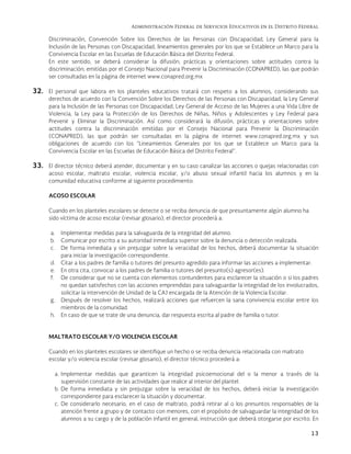 Administración Federal de Servicios Educativos en el Distrito Federal
13
Discriminación, Convención Sobre los Derechos de las Personas con Discapacidad, Ley General para la
Inclusión de las Personas con Discapacidad, lineamientos generales por los que se Establece un Marco para la
Convivencia Escolar en las Escuelas de Educación Básica del Distrito Federal.
En este sentido, se deberá considerar la difusión, prácticas y orientaciones sobre actitudes contra la
discriminación; emitidas por el Consejo Nacional para Prevenir la Discriminación (CONAPRED), las que podrán
ser consultadas en la página de internet www.conapred.org.mx
32. El personal que labora en los planteles educativos tratará con respeto a los alumnos, considerando sus
derechos de acuerdo con la Convención Sobre los Derechos de las Personas con Discapacidad, la Ley General
para la Inclusión de las Personas con Discapacidad, Ley General de Acceso de las Mujeres a una Vida Libre de
Violencia, la Ley para la Protección de los Derechos de Niñas, Niños y Adolescentes y Ley Federal para
Prevenir y Eliminar la Discriminación. Así como considerará la difusión, prácticas y orientaciones sobre
actitudes contra la discriminación emitidas por el Consejo Nacional para Prevenir la Discriminación
(CONAPRED), las que podrán ser consultadas en la página de internet www.conapred.org.mx y sus
obligaciones de acuerdo con los “Lineamientos Generales por los que se Establece un Marco para la
Convivencia Escolar en las Escuelas de Educación Básica del Distrito Federal”.
33. El director técnico deberá atender, documentar y en su caso canalizar las acciones o quejas relacionadas con
acoso escolar, maltrato escolar, violencia escolar, y/o abuso sexual infantil hacia los alumnos y en la
comunidad educativa conforme al siguiente procedimiento:
ACOSO ESCOLAR
Cuando en los planteles escolares se detecte o se reciba denuncia de que presuntamente algún alumno ha
sido víctima de acoso escolar (revisar glosario), el director procederá a:
a. Implementar medidas para la salvaguarda de la integridad del alumno.
b. Comunicar por escrito a su autoridad inmediata superior sobre la denuncia o detección realizada.
c. De forma inmediata y sin prejuzgar sobre la veracidad de los hechos, deberá documentar la situación
para iniciar la investigación correspondiente.
d. Citar a los padres de familia o tutores del presunto agredido para informar las acciones a implementar.
e. En otra cita, convocar a los padres de familia o tutores del presunto(s) agresor(es).
f. De considerar que no se cuenta con elementos contundentes para esclarecer la situación o si los padres
no quedan satisfechos con las acciones emprendidas para salvaguardar la integridad de los involucrados,
solicitar la intervención de Unidad de la CAJ encargada de la Atención de la Violencia Escolar.
g. Después de resolver los hechos, realizará acciones que refuercen la sana convivencia escolar entre los
miembros de la comunidad.
h. En caso de que se trate de una denuncia, dar respuesta escrita al padre de familia o tutor.
MALTRATO ESCOLAR Y/O VIOLENCIA ESCOLAR
Cuando en los planteles escolares se identifique un hecho o se reciba denuncia relacionada con maltrato
escolar y/o violencia escolar (revisar glosario), el director técnico procederá a:
a. Implementar medidas que garanticen la integridad psicoemocional del o la menor a través de la
supervisión constante de las actividades que realice al interior del plantel.
b. De forma inmediata y sin prejuzgar sobre la veracidad de los hechos, deberá iniciar la investigación
correspondiente para esclarecer la situación y documentar.
c. De considerarlo necesario, en el caso de maltrato, podrá retirar al o los presuntos responsables de la
atención frente a grupo y de contacto con menores, con el propósito de salvaguardar la integridad de los
alumnos a su cargo y de la población infantil en general, instrucción que deberá otorgarse por escrito. En
 