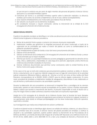Guía Operativa para la Organización y Funcionamiento de los Servicios de Educación Inicial, Básica y
Especial para Escuelas Particulares en el Distrito Federal, Incorporadas a la SEP. 2015-2016
14
el caso de que la conducta sea por parte de algún miembro del personal del plantel, el director técnico
dará parte a su autoridad inmediata superior.
d. Comunicar por escrito a su autoridad inmediata superior sobre la detección realizada o la denuncia
recibida y por lo tanto, las acciones a implementar y de ser el caso, solicitar acompañamiento.
e. Girar citatorio inmediatamente a los involucrados para elaborar Acta de Hechos.
f. Dar solución a la situación con los elementos recabados.
g. De considerarlo necesario o requerir orientación, solicitar la intervención de la Unidad de la CAJ
encargada de la Atención de la Violencia Escolar.
ABUSO SEXUAL INFANTIL
Cuando en los planteles escolares se identifique o se reciba una denuncia acerca de un presunto abuso sexual
infantil (revisar el glosario), el director procederá a:
a. Retirar de la atención frente a grupo o contacto con menores al presunto responsable.
b. Implementar medidas que garanticen la integridad psicosexual del menor involucrado a través de la
supervisión de las actividades que realice al interior del plantel, así como la confidencialidad de la
población estudiantil en general.
c. Citar inmediatamente al padre de familia o tutor del menor presuntamente afectado.
d. Elaborar el Acta de Hechos.
e. Solicitar la intervención de la Unidad de la CAJ encargada de la Atención de la Violencia Escolar y anexar
las documentales que se hayan recabado.
f. Informar por escrito a su autoridad inmediata las acciones pedagógicas garantizando los derechos de las
niñas, niños y adolescentes, emprendidas en cada etapa de la atención, adjuntando a dicho informe las
evidencias documentales recabadas en el proceso.
g. Generar evidencias documentales que permitan sumar conclusiones sobre la verdad histórica de los
hechos motivo de la queja o denuncia.
En los casos en los que se esté ante conductas que presuntamente pudieran constituir un delito, el director
técnico conjuntamente con el supervisor deberán asegurarse que se haga del conocimiento de la autoridad
judicial competente (Ministerio Público), además de informar a la CAJ, así como al Área Jurídica del Nivel
Educativo correspondiente de la DGOSE, DGSEI o DGEST para los efectos legales conducentes. En estos
casos, procederá de inmediato a implementar medidas de salvaguarda y documentar el caso, elaborando un
acta de hechos y notificando la situación a las autoridades superiores.
Durante la elaboración del acta procedente se preservará la integridad física y psicológica de los alumnos
involucrados, quienes en todo momento estarán acompañados de sus padres, tutores o familiar responsable.
Deberá cuidarse que durante la intervención del alumno, el presunto responsable no esté al alcance de su
vista. Por ningún motivo se debe confrontar al alumno involucrado con el presunto responsable.
Unidad de la CAJ encargada de la Atención de la Violencia Escolar tiene la facultad de hacer llamadas
telefónicas, visitas, entrevistas y acciones de seguimiento para esclarecer los hechos en cualquier momento, y
sus aportaciones serán desde un enfoque psicopedagógico con las áreas involucradas (dirección operativa,
supervisión y escuela).
Las investigaciones que realiza esta Unidad serán de carácter confidencial.
Cuando en el plantel escolar se identifique algún alumno con señales de maltrato, violencia, y/o abuso físico o
sexual cometido fuera de la escuela, el director técnico del plantel procederá de inmediato a notificar la
situación a las autoridades superiores, quienes podrán solicitar la intervención de las Procuradurías de la
Defensa del Menor y la Familia del Desarrollo Integral de la Familia (DIF Nacional) a los teléfonos 01(55) 56
04 69 28 Ext. 6000, 6001 o al 01 800 888 43 43, o bien a las Unidades de Atención y Prevención de la
 