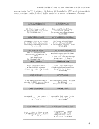 Administración Federal de Servicios Educativos en el Distrito Federal
15
Violencia Familiar (UAPVIF) dependientes del Gobierno del Distrito Federal (GDF) en el siguiente sitio de
internet: http://www.equidad.df.gob.mx/servicio_uapvif.php y de acuerdo con la siguiente información:
UAPVIF ÁLVARO OBREGÓN UAPVIF IZTAPALAPA
Calle 22 y Av. Hidalgo esq. Calle 17
Col. Preconcreto, Deleg. Álvaro Obregón
Tel. 5593-8344 y 5593-2716
Centro Social Villa Estrella Módulo 4
Camino Cerro de la Estrella s/n
Col. Santuario Aculco, Deleg. Iztapalapa
Tel. 2636-1367
UAPVIF AZCAPOTZALCO UAPVIF MAGDALENA CONTRERAS
Avenida 22 de Febrero N° 421, 1er piso,
Col. Barrio San Marcos. A dos cuadras del
edificio delegacional. Deleg. Azcapotzalco
Tel. 5353-6470
Piaztic s/n Col. San José Atacaxco
(Frente a la Secundaria No. 262)
C.P. 10610, Deleg. La Magdalena Contreras
Tel. 5681-2734
UAPVIF BENITO JUÁREZ UAPVIF MIGUEL HIDALGO
Eje 5 Sur Ramos Millán No. 95
Col. Niños Héroes de Chapultepec, C.P.
03440
Deleg. Benito Juárez
Tel. 5590-4817 y 5579-1699
Av. Observatorio s/n esq. Gral. José Ma.
Mendivil
Col. Daniel Garza, Deleg. Miguel Hidalgo
Tel. 2614-3582 y 5272-0071
UAPVIF COYOACÁN UAPVIF MILPA ALTA
Parque Ecológico Huayamilpas
Av. Nezahualcóyotl esq. Yaquis
Col. Ajusco Huayamilpas, Deleg. Coyoacán
Tel. 5421-7331
Av. Puebla s/n esquina Nuevo León
Col. Villa Milpa Alta Barrio Sta. Martha,
Deleg. Milpa Alta, C.P. 12000
Tel. 5844-1921
UAPVIF CUAJIMALPA UAPVIF TLÁHUAC
Av. José María Castorena No. 187 Col.
Cuajimalpa, C.P. 05000 (entre Av. Juárez y
Tamaulipas Tel. 5812-5792
Margaritas s/n entre Geranio y Jacarandas
Col. Quiahuatla
Deleg. Tláhuac. Tel. 5842-5553
UAPVIF CUAUHTÉMOC UAPVIF TLALPAN
Lucas Alamán 122 P.B., Col. Obrera, C.P.
06800, Deleg. Cuauhtémoc
Tel. 5518-5627
Camino a Sta. Úrsula s/n esq. Textitlán
Col. Sta. Úrsula Xitla, Deleg. Tlalpan
Tel. 5513-9835
UAPVIF GUSTAVO A. MADERO UAPVIF VENUSTIANO CARRANZA
Oriente 95 y Norte 50, Colonia La Joyita,
C. P. 07860, Deleg. Gustavo A. Madero
Tel. 5537-0535
Lucas Alamán No. 11, 1er. Piso
Col. Del Parque, C.P. 15960
Deleg. Venustiano Carranza
Tel. 5552-5692 y 5768-0043
 