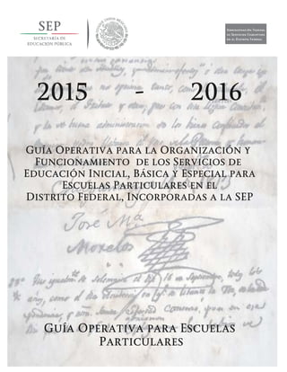 Guía Operativa para la Organización y Funcionamiento de los Servicios de Educación Inicial, Básica y
Especial para Escuelas Particulares en el Distrito Federal, Incorporadas a la SEP. 2015-2016
Guía Operativa para la Organización y
Funcionamiento de los Servicios de
Educación Inicial, Básica y Especial para
Escuelas Particulares en el
Distrito Federal, Incorporadas a la SEP
Guía Operativa para Escuelas
Particulares
2015 - 2016
 