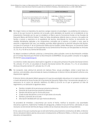 Guía Operativa para la Organización y Funcionamiento de los Servicios de Educación Inicial, Básica y
Especial para Escuelas Particulares en el Distrito Federal, Incorporadas a la SEP. 2015-2016
16
UAPVIF IZTACALCO UAPVIF XOCHIMILCO
Av. Sur 8 s/n entre Oriente 237 y Av. Rojo
Gómez, Col. Agrícola Oriental, C.P. 08500
Deleg. Iztacalco
Tel. 2235-4614
Calle Dalia s/n Barrio San Cristóbal
Xochimilco,
Edifico de la Plaza de San Cristóbal
C.P. 16080, Deleg. Xochimilco
Tel. 5675-8270
34. Por ningún motivo se impondrá a los alumnos castigo corporal y/o psicológico. Los problemas de conducta u
otros en los que incurran los alumnos de la escuela, serán abordados de acuerdo con lo establecido en los
Lineamientos Generales por los que se establece un Marco para la Convivencia Escolar en las Escuelas de
Educación Básica del Distrito Federal. Todas las faltas disciplinarias deberán darse a conocer a los padres de
familia o tutores y reportarse en el expediente del alumno, describiendo los hechos, la intervención, las
medidas disciplinarias aplicadas y los compromisos contraídos por el alumno y el padre o tutor, para la
atención y seguimiento del caso. Las medidas asumidas deben garantizar la atención educativa del alumno,
con base en el artículo 4° de la Constitución Política de los Estados Unidos Mexicanos, la Convención Sobre
los Derechos de las Personas con Discapacidad, la Ley General de las Personas con Discapacidad, los Artículos
31, 32, 41 y 42 de la Ley General de Educación.
Se deberá considerar la difusión, prácticas y orientaciones sobre actitudes contra la discriminación; emitidas
por el Consejo Nacional para Prevenir la Discriminación (CONAPRED), las que pueden consultar en la página
de internet www.conapred.org.mx
Los distintos niveles educativos observarán lo siguiente: en educación primaria el Acuerdo Secretarial número
96, artículos 37 al 41; en secundaria el Acuerdo Secretarial número 98, artículos 71 y 72, en secundarias
técnicas el Acuerdo número 97, artículos 56, 57 y 58.
35. Sin excepción, toda solicitud de atención de maltrato físico, sexual, psicológico, verbal o social hacia los
alumnos, será atendida y documentada de manera inmediata por el director técnico del plantel conforme a las
disposiciones vigentes.
El director técnico del plantel deberá apoyarse en lo que las autoridades educativas en la materia establezcan
a través del portal de Acoso Escolar de la Secretaría de Educación Pública http://acosoescolar.sep.gob.mx/ y
asesorarse en el centro de atención telefónica 01-800-11-22-676 en el que se generará un folio de
seguimiento y se solicitarán lo siguientes datos:
 Nombre completo de la persona que presenta la denuncia.
 Domicilio de la persona que presenta la denuncia.
 Nombre del alumno que es víctima del acoso.
 Grado escolar del alumno y turno en el que asiste a la escuela.
 Nombre y domicilio de la escuela.
 Descripción detallada del caso que motiva la denuncia.
Se procederá de inmediato a documentar por escrito el hecho, notificar la situación a las autoridades
educativas superiores, implementar medidas de salvaguarda, y elaborar el acta de hechos, solicitando, en caso
necesario, la intervención del Área de Apoyo Jurídico de las instancias educativas correspondientes.
En los casos en los que se presuma que se esté ante hechos presuntamente constitutivos de delito, el director
técnico del plantel deberá además denunciarlo inmediatamente al Ministerio Público, e informar a la autoridad
educativa correspondiente.
 