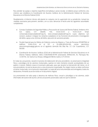 Administración Federal de Servicios Educativos en el Distrito Federal
17
Para atender las quejas o reportes específicos de bullying o acoso escolar, se deberá actuar conforme a los
criterios que establezca la Coordinación de Asuntos Jurídicos de la Administración Federal de Servicios
Educativos en el Distrito Federal (CAJ).
Paralelamente, el director técnico del plantel en conjunto con la supervisión de su jurisdicción, tomará las
medidas necesarias para prevenir, atender y en su caso, denunciar el hecho ante las siguientes autoridades
competentes:
 Consejo Ciudadano de Seguridad Pública y Procuración de Justicia del Distrito Federal. Amberes #54,
Col. Juárez, C.P. 06600, Tels. 5533-5533 y 5533-5519 Email:
contacto@consejociudadanodf.org.mx, www.consejociudadanodf.org.mx cuyos objetivos son
conocer, analizar e integrar los reclamos ciudadanos en las funciones de prevención e investigación
del delito, apoyo a las víctimas del delito, ejecución de sanciones penales.
 Fiscalía Especial para los Delitos de Violencia contra las Mujeres y Trata de Personas (FEVIMTRA) al
teléfono 5346-2516 en el D.F. o 01-800-00-854-00, correo electrónico
atencionmujeres@pgr.gob.mx en el siguiente domicilio Río Elba No. 17, Col. Cuauhtémoc, C.P.
06500.
 Coordinación de Asuntos Jurídicos (CAJ) de la Administración Federal de Servicios Educativos en el
Distrito Federal, teléfonos 3601-7100/8400/8799 extensiones 89963/64, Av. Parroquia No.
1130 P.B., Col. Santa Cruz Atoyac, Delegación Benito Juárez, C.P. 03310.
En todas las actuaciones, durante el proceso de elaboración del acta procedente, se preservará la integridad
física y psicológica de los alumnos involucrados, quienes en todo momento estarán acompañados de sus
padres o tutores. Deberá crearse el escenario adecuado, para que durante la intervención del menor, en el
acta procedente, no esté al alcance de su vista el presunto responsable. Por ningún motivo se debe confrontar
al menor involucrado, con el presunto responsable. La copia del acta instrumentada será entregada a todos los
declarantes, firmando acuse de recibo en el documento original.
Los promoventes de toda queja o denuncia de maltrato físico, sexual o psicológico a los alumnos, serán
informados del avance del asunto y de las actuaciones practicadas cada vez que lo soliciten
 