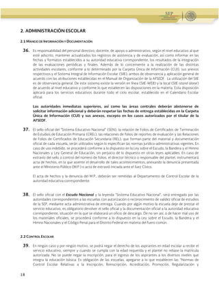 Guía Operativa para la Organización y Funcionamiento de los Servicios de Educación Inicial, Básica y
Especial para Escuelas Particulares en el Distrito Federal, Incorporadas a la SEP. 2015-2016
18
2. ADMINISTRACIÓN ESCOLAR
2.1 MANEJO DE INFORMACIÓN Y DOCUMENTACIÓN
36. Es responsabilidad del personal directivo, docente, de apoyo o administrativo, según el nivel educativo al que
esté adscrito, mantener actualizados los registros de asistencia y de evaluación, así como informar en las
fechas y formatos establecidos a su autoridad educativa correspondiente, los resultados de la integración
de las evaluaciones periódicas y finales. Además de lo concerniente a la realización de las distintas
actividades escolares, conforme a lo determinado por la Carpeta Única de Información (CUI), sus anexos
respectivos y el Sistema Integral de Información Escolar (SIIE), ambos de observancia y aplicación general de
acuerdo con las atribuciones establecidas en el Manual de Organización de la AFSEDF. La utilización del SIIE
es de observancia general. De este sistema existe la versión en línea (SIIE-WEB) y la local (SIIE-stand alone)
de acuerdo al nivel educativo y conforme lo que establecen las disposiciones en la materia. Esta disposición
aplicará para los servicios educativos durante todo el ciclo escolar, establecido en el Calendario Escolar
oficial.
Las autoridades inmediatas superiores, así como las áreas centrales deberán abstenerse de
solicitar información adicional y deberán respetar las fechas de entrega establecidas en la Carpeta
Única de Información (CUI) y sus anexos, excepto en los casos autorizados por el titular de la
AFSEDF.
37. El sello oficial del “Sistema Educativo Nacional” (SEN), la relación de Folios de Certificados de Terminación
de Estudios de Educación Primaria (CREL), las relaciones de folios de reportes de evaluación y las Relaciones
de Folios de Certificados de Educación Secundaria (REL), que forman parte del material y documentación
oficial de cada escuela, serán utilizados según lo especifican las normas jurídico-administrativas vigentes. En
caso de uso indebido, se procederá conforme a lo dispuesto en la Ley sobre el Escudo, la Bandera y el Himno
Nacionales y Ley General de Educación, sin perjuicio de lo dispuesto en otras leyes aplicables. En caso de
extravío del sello o control del número de folios, el director técnico o responsable del plantel, instrumentará
acta de hechos, en la que asiente el desarrollo de tales acontecimientos, anexando la denuncia presentada
ante el Ministerio Público (M.P.) o acta de extravió iniciada ante el Juez Cívico.
El acta de hechos y la denuncia del M.P., deberán ser remitidas al Departamento de Control Escolar de la
autoridad educativa correspondiente.
38. El sello oficial con el Escudo Nacional y la leyenda “Sistema Educativo Nacional”, será entregado por las
autoridades correspondientes a las escuelas con autorización o reconocimiento de validez oficial de estudios
de la SEP, mediante acta administrativa de entrega. Cuando por algún motivo la escuela deje de prestar el
servicio educativo, es obligatorio devolver el sello oficial y la documentación oficial a la autoridad educativa
correspondiente, situación en la que se elaborará un oficio de descargo. De no ser así, o de hacer mal uso de
los materiales oficiales, se procederá conforme a lo dispuesto en la Ley sobre el Escudo, la Bandera y el
Himno Nacionales y el Código Penal para el Distrito Federal en materia del fuero común.
2.2 CONTROL ESCOLAR
39. En ningún caso y por ningún motivo, se podrá negar el derecho de los aspirantes en edad escolar a recibir el
servicio educativo, siempre y cuando se cumpla con la edad requerida y el plantel no rebase la matrícula
autorizada. No se puede negar la inscripción, para el ingreso de los aspirantes a los diversos niveles que
integra la educación básica. Es obligación de las escuelas, apegarse a lo que establecen las “Normas de
Control Escolar Relativas a la Inscripción, Reinscripción, Acreditación, Promoción, Regularización y
 