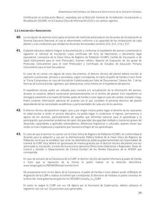 Administración Federal de Servicios Educativos en el Distrito Federal
19
Certificación en la Educación Básica”, expedidas por la Dirección General de Acreditación, Incorporación y
Revalidación (DGAIR), en la Carpeta Única de Información (CUI) y sus anexos vigentes.
2.2.1 INSCRIPCIÓN Y REINSCRIPCIÓN
40. La inscripción de alumnos está sujeta al número de matrícula autorizada en los Acuerdos de Incorporación al
Sistema Educativo Nacional, el cual es determinado conforme a la capacidad de las instalaciones de cada
plantel y a las condiciones que señalan los Acuerdos Secretariales números 254, 255, 276 y 357.
41. El plantel educativo deberá integrar la documentación y conformar el expediente del alumno conteniendo lo
siguiente: la solicitud de Inscripción, copia certificada del Acta de Nacimiento o documento legal
equivalente, constancia de la Clave Única de Registro de Población (CURP), Cartilla de Vacunación o de
Salud (Únicamente para el nivel Preescolar), Examen médico, Reporte de Evaluación de 3er grado de
Preescolar (Únicamente para el nivel Preescolar) y Certificado de Estudios de Educación Primaria
(Únicamente para el nivel Secundaria).
En caso de no contar con alguno de estos documentos, el director técnico del plantel deberá inscribir al
aspirante a preescolar, primaria o secundaria, según corresponda, en tanto el padre de familia o tutor firme
la “Carta Compromiso en caso de Inscripción Condicionada por Falta de Documentos” (Anexo No. 7 de las
Normas de Control Escolar vigentes), que deberá estar como mínimo en el expediente del alumno.
El expediente escolar podrá ser utilizado para consulta y/o actualización de la información del alumno,
durante su estancia, deberá conservarse permanentemente en el archivo del plantel. Este expediente se
entregará solamente a la madre de familia, padre de familia o tutor legal en caso de cambio, traslado o baja.
Podrá contener información adicional de acuerdo con lo que considere el personal directivo del plantel
dependiendo de las necesidades académicas y particularidades de cada uno de los alumnos
42. El director técnico del plantel en ningún caso y por ningún motivo podrá negar el derecho de los aspirantes
en edad escolar a recibir el servicio educativo, no podrá negar ni condicionar el ingreso, permanencia o
egreso de los alumnos, particularmente de aquellos que enfrentan barreras para el aprendizaje y la
participación, que presentan problemas de salud, discapacidad, discapacidad múltiple y trastornos graves del
desarrollo, capacidades y aptitudes sobresalientes, diferencias lingüísticas o culturales, quienes tienen que
recibir un trato respetuoso y equitativo que favorezca el logro de sus aprendizajes.
43. En caso de que el alumno no cuente con la Clave Única de Registro de Población (CURP), de conformidad al
Acuerdo para la adopción y uso por la Administración Pública Federal de la Clave Única de Registro de
Población, en el que se establece que serán las dependencias públicas gubernamentales las responsables de
tramitar la CURP, ésta deberá ser gestionada de manera gratuita por el director técnico del plantel una vez
autorizada su inscripción, a través de la estructura operativa (Direcciones Operativas o Regionales, Áreas de
Control y Gestión o Departamento de Control Escolar) de los Niveles Educativos de la AFSEDF que
corresponda.
En caso de extravío de la Constancia de la CURP, el director técnico del plantel informará al padre de familia
o tutor que la reposición de la misma la podrá realizar en la dirección electrónica:
www.renapo.gob.mx/RENAPOPortal/tramite.html
De presentarse error en los datos de la Constancia, el padre de familia o tutor deberá acudir al Módulo de
Asignación de la CURP a realizar el trámite que corresponda. El directorio de módulos lo podrá consultar en
la dirección: www.gobernacion.gob.mx/es/SEGOB/Consulta_tu_CURP
En tanto se asigne la CURP con sus 18 dígitos por la Secretaría de Gobernación, deberá utilizarse el
segmento raíz con sus 16 posiciones auto-generables.
 