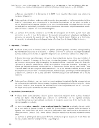 Guía Operativa para la Organización y Funcionamiento de los Servicios de Educación Inicial, Básica y
Especial para Escuelas Particulares en el Distrito Federal, Incorporadas a la SEP. 2015-2016
20
La falta de presentación de la Constancia de la CURP no es requisito indispensable para autorizar la
inscripción del aspirante.
44. El director técnico del plantel, será responsable de que los datos asentados en los formatos de inscripción y
en el SIIE, correspondan a los contenidos en la documentación presentada por los padres de familia o
tutores. Asimismo, deberá registrar y verificar que el padre o tutor determine y notifique el nombre de quien
o quienes estarán autorizados para solicitar o recibir información del menor o responsabilizarse del mismo,
para su traslado a casa ante una situación de emergencia.
45. Los alumnos de la escuela, conservarán su derecho de reinscripción en el mismo plantel, hayan sido
promovidos o no. En el caso de los alumnos de educación secundaria con asignaturas reprobadas, la
promoción se sujetará, de acuerdo con las “Normas de Control Escolar Relativas a la Inscripción,
Reinscripción, Acreditación, Promoción, Regularización y Certificación en la Educación Básica” vigentes.
2.2.2 CAMBIOS Y TRASLADOS
46. A solicitud de los padres de familia, tutores o de quienes ejerzan la guarda y custodia o patria potestad y
dependiendo de la capacidad de las escuelas, se tramitará la solicitud de cambio de escuela por traslado de
alumnos, desde el primer día hábil de septiembre del presente año al último día hábil de mayo del próximo.
El director técnico del plantel de origen, entregará la documentación del alumno, misma que recibió en el
período de inscripción. En los casos de alumnos que enfrentan barreras para el aprendizaje y la participación,
que presentan problemas de salud, discapacidad, discapacidad múltiple y trastornos graves del desarrollo,
capacidades y aptitudes sobresalientes, diferencias lingüísticas o culturales, se realizará y entregará un
informe que precise la evaluación inicial con énfasis en los contextos escolar, áulico y socio-familiar, Dicha
Evaluación deberá ser realizada por el personal especialista con el aval del director técnico, e incluir el nivel
de competencia curricular, estilo y ritmo de aprendizaje, motivación para aprender y su nivel de participación
y socialización, además de los ajustes razonables implementados para ser considerados en la escuela
receptora.
47. El director técnico del plantel, regresará los documentos originales a los padres de familia, tutores o quienes
ejerzan la patria potestad de los alumnos, una vez terminado el proceso de inscripción, reinscripción, cambio
o traslado, conservará en el archivo escolar las copias fotostáticas cotejadas de éstos por un ciclo escolar.
Por ningún motivo, podrá retener los documentos originales.
2.2.3 ACREDITACIÓN Y CERTIFICACIÓN
48. A solicitud de los padres de familia o tutores quienes realizaron la inscripción de los alumnos, el director
técnico del plantel está facultado para extender, de conformidad con los registros escolares
correspondientes bajo su responsabilidad, constancias de inscripción o asistencia de los alumnos del ciclo
vigente realizados en el plantel.
49. Los alumnos de primer, segundo y tercer grado de Educación Preescolar acreditarán el grado escolar
por el solo hecho de haberlo cursado. Al concluir los grados primero o segundo serán promovidos al
siguiente, de la misma forma que al concluir el tercer grado de Educación Preescolar serán promovidos a la
Educación Primaria. (Artículo 16.1.- Primer periodo: Educación Preescolar del Acuerdo Secretarial número
696)
Los alumnos de primer grado de Educación Primaria acreditarán el grado escolar por el sólo hecho de
haberlo cursado y al concluir serán promovidos a segundo grado.
 