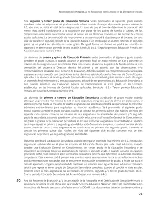 Administración Federal de Servicios Educativos en el Distrito Federal
21
Para segundo y tercer grado de Educación Primaria serán promovidos al siguiente grado cuando
acrediten todas las asignaturas del grado cursado, o bien cuando obtengan el promedio general mínimo de
6.0, aún si no acredita el total de las asignaturas. En caso de que el docente determine la promoción del
menor, ésta podrá condicionarse a la suscripción por parte de los padres de familia o tutores, de los
compromisos necesarios para brindar apoyo al menor, en los términos previstos en las normas de control
escolar aplicables. La determinación de no promover a un alumno podrá adoptarse por el docente, por una
sola vez durante el segundo periodo de la Educación Básica. Esto implica que un alumno retenido en segundo
grado, ya no podrá ser retenido en tercer grado. De igual forma, un alumno no podrá ser retenido en
segundo o en tercer grado por más de una ocasión. (Artículo 16.2.- Segundo periodo: Educación Primaria del
Acuerdo Secretarial número 696)
Los alumnos de cuarto y quinto de Educación Primaria serán promovidos al siguiente grado cuando
acrediten el grado cursado, o cuando alcance un promedio final de grado mínimo de 6.0 y presente un
máximo de dos asignaturas no acreditadas. Para estos casos, el alumno, los padres de familia o tutores, con
orientación del docente o Director técnico del plantel y de acuerdo con las observaciones y/o
recomendaciones señaladas en el Reporte de Evaluación, deberán suscribir los compromisos necesarios para
sujetarse a una promoción con condiciones en los términos establecidos en las Normas de Control Escolar
aplicables. Los alumnos de sexto grado de Educación Primaria acreditarán el grado escolar cuando obtengan
un promedio final mínimo de 6.0 en cada asignatura, así podrán ser promovidos a la Educación Secundaria, o
bien cuando acrediten una Evaluación General de Conocimientos de este grado, en los términos
establecidos en las Normas de Control Escolar aplicables. (Artículo 16.3.- Tercer periodo: Educación
Primaria del Acuerdo Secretarial número 696)
Los alumnos de primero a tercero de Educación Secundaria acreditarán el grado escolar cuando
obtengan un promedio final mínimo de 6.0 en cada asignatura del grado. Cuando al final del ciclo escolar, el
alumno conserve hasta un máximo de cuatro asignaturas no acreditadas tendrá la oportunidad de presentar
exámenes extraordinarios para regularizar su situación académica. Será promovido al siguiente grado
escolar cuando acredite el grado cursado, cuando al concluir los primeros quince días hábiles del inicio del
siguiente ciclo escolar conserve un máximo de tres asignaturas no acreditadas del primero y/o segundo
grado de secundaria, o cuando acredite en la institución educativa una Evaluación General de Conocimientos
del grado o grados de la Educación Secundaria en los que conserve asignaturas no acreditadas. El alumno
tendrá que repetir el primero o segundo grado de Educación Secundaria completo, cuando al concluir el ciclo
escolar presente cinco o más asignaturas no acreditadas de primero y/o segundo grado, o cuando al
concluir los primeros quince días hábiles del inicio del siguiente ciclo escolar conserve más de tres
asignaturas de primero y/o segundo grado no acreditadas.
El alumno acreditará la Educación Secundaria, cuando obtenga un promedio final mínimo de 6.0, en todas las
asignaturas establecidas en el plan de estudios de Educación Básica para este nivel educativo, cuando
acredite una Evaluación General de Conocimientos del tercer grado de la Educación Secundaria y se
encuentren acreditadas todas las asignaturas de primero y segundo grado, o cuando apruebe un examen
general de dicho nivel educativo ante la instancia evaluadora externa que determine la autoridad educativa
competente. Este examen podrá presentarse cuantas veces sea necesario hasta su acreditación e incluso
podrá presentarse por educandos que se encuentren en situación de repetición de grado, a fin de que para el
caso de aprobarlo, tengan la oportunidad de continuar sus estudios en el siguiente nivel educativo. El alumno
tendrá que repetir el tercer grado de Educación Secundaria completo, cuando al concluir el ciclo escolar,
presente cinco o más asignaturas no acreditadas de primero, segundo y/o tercer grado.(Artículo 16.4.-
Cuarto periodo: Educación Secundaria del Acuerdo Secretarial número 696).
50. Para los Reportes de Evaluación y/o la cancelación de la fotografía en el Certificado de Educación Primaria o
secundaria se utiliza el sello oficial con la leyenda “Sistema Educativo Nacional” (SEN) de conformidad a los
instructivos de llenado que para tal efecto emite la DGAIR. Los documentos deberán contener nombre y
 