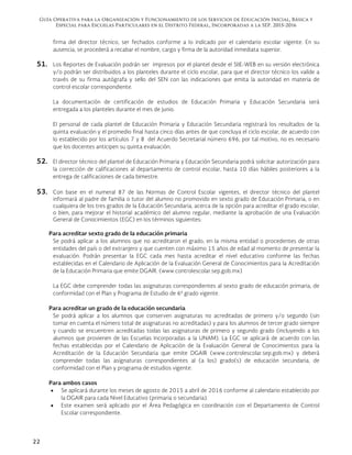 Guía Operativa para la Organización y Funcionamiento de los Servicios de Educación Inicial, Básica y
Especial para Escuelas Particulares en el Distrito Federal, Incorporadas a la SEP. 2015-2016
22
firma del director técnico, ser fechados conforme a lo indicado por el calendario escolar vigente. En su
ausencia, se procederá a recabar el nombre, cargo y firma de la autoridad inmediata superior.
51. Los Reportes de Evaluación podrán ser impresos por el plantel desde el SIIE-WEB en su versión electrónica
y/o podrán ser distribuidos a los planteles durante el ciclo escolar, para que el director técnico los valide a
través de su firma autógrafa y sello del SEN con las indicaciones que emita la autoridad en materia de
control escolar correspondiente.
La documentación de certificación de estudios de Educación Primaria y Educación Secundaria será
entregada a los planteles durante el mes de junio.
El personal de cada plantel de Educación Primaria y Educación Secundaria registrará los resultados de la
quinta evaluación y el promedio final hasta cinco días antes de que concluya el ciclo escolar, de acuerdo con
lo establecido por los artículos 7 y 8 del Acuerdo Secretarial número 696; por tal motivo, no es necesario
que los docentes anticipen su quinta evaluación.
52. El director técnico del plantel de Educación Primaria y Educación Secundaria podrá solicitar autorización para
la corrección de calificaciones al departamento de control escolar, hasta 10 días hábiles posteriores a la
entrega de calificaciones de cada bimestre.
53. Con base en el numeral 87 de las Normas de Control Escolar vigentes, el director técnico del plantel
informará al padre de familia o tutor del alumno no promovido en sexto grado de Educación Primaria, o en
cualquiera de los tres grados de la Educación Secundaria, acerca de la opción para acreditar el grado escolar,
o bien, para mejorar el historial académico del alumno regular, mediante la aprobación de una Evaluación
General de Conocimientos (EGC) en los términos siguientes:
Para acreditar sexto grado de la educación primaria
Se podrá aplicar a los alumnos que no acreditaron el grado, en la misma entidad o procedentes de otras
entidades del país o del extranjero y que cuenten con máximo 15 años de edad al momento de presentar la
evaluación. Podrán presentar la EGC cada mes hasta acreditar el nivel educativo conforme las fechas
establecidas en el Calendario de Aplicación de la Evaluación General de Conocimientos para la Acreditación
de la Educación Primaria que emite DGAIR. (www.controlescolar.sep.gob.mx)
La EGC debe comprender todas las asignaturas correspondientes al sexto grado de educación primaria, de
conformidad con el Plan y Programa de Estudio de 6º grado vigente.
Para acreditar un grado de la educación secundaria
Se podrá aplicar a los alumnos que conserven asignaturas no acreditadas de primero y/o segundo (sin
tomar en cuenta el número total de asignaturas no acreditadas) y para los alumnos de tercer grado siempre
y cuando se encuentren acreditadas todas las asignaturas de primero y segundo grado (incluyendo a los
alumnos que provienen de las Escuelas Incorporadas a la UNAM). La EGC se aplicará de acuerdo con las
fechas establecidas por el Calendario de Aplicación de la Evaluación General de Conocimientos para la
Acreditación de la Educación Secundaria que emite DGAIR (www.controlescolar.sep.gob.mx) y deberá
comprender todas las asignaturas correspondientes al (a los) grado(s) de educación secundaria, de
conformidad con el Plan y programa de estudios vigente.
Para ambos casos
 Se aplicará durante los meses de agosto de 2015 a abril de 2016 conforme al calendario establecido por
la DGAIR para cada Nivel Educativo (primaria o secundaria).
 Este examen será aplicado por el Área Pedagógica en coordinación con el Departamento de Control
Escolar correspondiente.
 