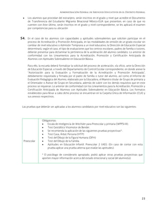 Administración Federal de Servicios Educativos en el Distrito Federal
23
 Los alumnos que procedan del extranjero, serán inscritos en el grado y nivel que acredite el Documento
de Transferencia del Estudiante Migrante Binacional México-EUA que presenten; en caso de que no
cuenten con éste último, serán inscritos en el grado y nivel correspondiente, se les aplicará el examen
por competencias para su ubicación
54. En el caso de los alumnos con capacidades y aptitudes sobresalientes que soliciten participar en el
proceso de Acreditación y Promoción Anticipada, en las modalidades de omisión de un grado escolar sin
cambiar de nivel educativo o Admisión Temprana a un nivel educativo, la Dirección de Educación Especial
determinará, según el caso, el tipo de evaluaciones que los centros escolares, padres de familia o tutores,
deberán presentar para dictaminar la pertinencia de la aceleración del alumno candidato. Lo anterior de
conformidad con los Lineamientos para la Acreditación, Promoción y Certificación Anticipada de
Alumnos con Aptitudes Sobresaliente en Educación Básica.
Para ello, la escuela deberá formalizar la solicitud del proceso de aceleración, vía oficio, ante la Dirección
de Educación Especial, a través del Departamento de Control Escolar correspondiente, en donde anexe la
“Autorización para la Evaluación y Formalización de la Acreditación y Promoción Anticipada”,
debidamente requisitada y firmada por el padre de familia o tutor del alumno, así como el Informe de
Evaluación Pedagógica del Alumno, elaborado por la Educadora, el Maestro titular de Grupo de primaria y
el Orientador o Asesor de Grupo en Secundaria, además de cubrir con los demás requisitos que en este
proceso se requieran. Lo anterior de conformidad con los Lineamientos para la Acreditación, Promoción y
Certificación Anticipada de Alumnos con Aptitudes Sobresaliente en Educación Básica. Los formatos
establecidos para llevar a cabo dicho proceso se encuentran en la Carpeta Única de Información (CUI) y
sus anexos respectivos.
Las pruebas que deberán ser aplicadas a los alumnos candidatos por nivel educativo son las siguientes:
Preescolar
Obligatorias:
 Escala de inteligencia de Wechsler para Preescolar y primaria (WPPSI-III).
 Test Gestáltico Visomotor de Bender.
 Se recomienda la aplicación de las siguientes pruebas proyectivas*:
 Test Casa, Árbol, Persona (HTP)
 Test del Dibujo de la Figura Humana (DFH)
 Test del Dibujo de la Familia.
 Aptitudes en Educación Infantil. Preescolar 2 (AEI). (En caso de contar con esta
prueba aplicar una prueba alterna que evalúe las aptitudes).
* El psicólogo de considerarlo apropiado, podrá aplicar otras pruebas proyectivas que
aporten mayor información acerca del estado emocional y social del alumno(a).
 