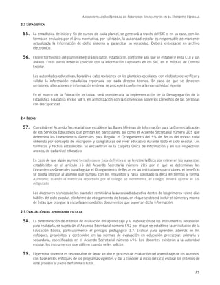 Administración Federal de Servicios Educativos en el Distrito Federal
25
2.3 ESTADÍSTICA
55. La estadística de inicio y fin de cursos de cada plantel, se generará a través del SIIE o en su caso, con los
formatos enviados por el área normativa, por tal razón, la autoridad escolar es responsable de mantener
actualizada la información de dicho sistema y garantizar su veracidad. Deberá entregarse en archivo
electrónico.
56. El director técnico del plantel integrará los datos estadísticos conforme a lo que se establece en la CUI y sus
anexos. Estos datos deberán coincidir con la información capturada en los SIIE, en el módulo de Control
Escolar.
Las autoridades educativas, llevarán a cabo revisiones en los planteles escolares, con el objeto de verificar y
validar la información estadística reportada por cada director técnico. En caso de que se detecten
omisiones, alteraciones o información errónea, se procederá conforme a la normatividad vigente.
En el marco de la Educación Inclusiva, será considerada la implementación de la Desagregación de la
Estadística Educativa en los SIIE’s, en armonización con la Convención sobre los Derechos de las personas
con Discapacidad.
2.4 BECAS
57. Cumplirán el Acuerdo Secretarial que establece las Bases Mínimas de Información para la Comercialización
de los Servicios Educativos que prestan los particulares, así como el Acuerdo Secretarial número 205 que
determina los Lineamientos Generales para Regular el Otorgamiento del 5% de Becas del monto total
obtenido por concepto de inscripción y colegiaturas del nivel educativo durante todo el ciclo escolar. Los
formatos y fechas establecidas se encuentran en la Carpeta Única de Información y en sus respectivos
anexos, de cada nivel educativo.
En caso de que algún alumno becado cause baja definitiva o se le retire la Beca por entrar en los supuestos
establecidos en el artículo 16 del Acuerdo Secretarial número 205 por el que se determinan los
Lineamientos Generales para Regular el Otorgamiento de Becas en las instituciones particulares, el beneficio
se podrá otorgar al alumno que cumpla con los requisitos y haya solicitado la Beca en tiempo y forma.
Asimismo, cuando la matrícula reportada por el colegio se incremente, el colegio deberá ajustar el 5%
estipulado.
Los directores técnicos de los planteles remitirán a la autoridad educativa dentro de los primeros veinte días
hábiles del ciclo escolar, el informe de otorgamiento de becas, en el que se deberá incluir el número y monto
de éstas que otorgue la escuela anexando los documentos que soportan dicha información.
2.5 EVALUACIÓN DEL APRENDIZAJE ESCOLAR
58. La determinación de criterios de evaluación del aprendizaje y la elaboración de los instrumentos necesarios
para realizarla, se sujetarán al Acuerdo Secretarial número 592 por el que se establece la articulación de la
Educación Básica, particularmente el principio pedagógico 1.7. Evaluar para aprender, además en los
enfoques, propósitos y contenidos en las normas de evaluación en educación preescolar, primaria y
secundaria, especificados en el Acuerdo Secretarial número 696. Los docentes exhibirán a la autoridad
escolar, los instrumentos que utilicen cuando se les solicite.
59. El personal docente es responsable de llevar a cabo el proceso de evaluación del aprendizaje de los alumnos,
con base en los enfoques de los programas vigentes y dar a conocer al inicio del ciclo escolar los criterios de
este proceso al padre de familia o tutor.
 