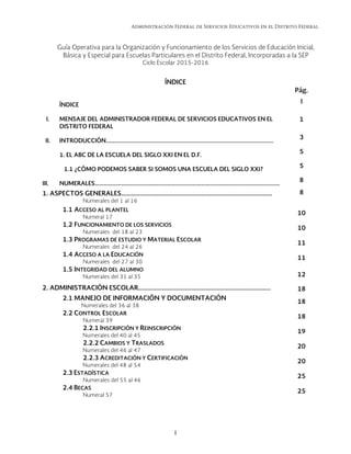 Administración Federal de Servicios Educativos en el Distrito Federal
I 
Guía Operativa para la Organización y Funcionamiento de los Servicios de Educación Inicial,
Básica y Especial para Escuelas Particulares en el Distrito Federal, Incorporadas a la SEP
Ciclo Escolar 2015-2016
ÍNDICE
Pág.
ÍNDICE
I
I. MENSAJE DEL ADMINISTRADOR FEDERAL DE SERVICIOS EDUCATIVOS EN EL
DISTRITO FEDERAL
1
II. INTRODUCCIÓN………………………………………………………………………………………………………
3
1. EL ABC DE LA ESCUELA DEL SIGLO XXI EN EL D.F.
5
1.1 ¿CÓMO PODEMOS SABER SI SOMOS UNA ESCUELA DEL SIGLO XXI?
5
III. NUMERALES………………………………………..……………………………………………………………………….  8
1. ASPECTOS GENERALES…………………………………………………………………………………… 8
Numerales del 1 al 16
1.1 ACCESO AL PLANTEL
Numeral 17
10
1.2 FUNCIONAMIENTO DE LOS SERVICIOS
Numerales del 18 al 23
10
1.3 PROGRAMAS DE ESTUDIO Y MATERIAL ESCOLAR
Numerales del 24 al 26
11
1.4 ACCESO A LA EDUCACIÓN
Numerales del 27 al 30
11
1.5 INTEGRIDAD DEL ALUMNO
Numerales del 31 al 35 12
2. ADMINISTRACIÓN ESCOLAR………………….…………………………………………………….. 18
2.1 MANEJO DE INFORMACIÓN Y DOCUMENTACIÓN
Numerales del 36 al 38
18
2.2 CONTROL ESCOLAR
Numeral 39
18
2.2.1 INSCRIPCIÓN Y REINSCRIPCIÓN
Numerales del 40 al 45
19
2.2.2 CAMBIOS Y TRASLADOS
Numerales del 46 al 47
20
2.2.3 ACREDITACIÓN Y CERTIFICACIÓN
Numerales del 48 al 54
20
2.3 ESTADÍSTICA
Numerales del 55 al 46
25
2.4 BECAS
Numeral 57
25
   
 