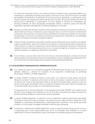Guía Operativa para la Organización y Funcionamiento de los Servicios de Educación Inicial, Básica y
Especial para Escuelas Particulares en el Distrito Federal, Incorporadas a la SEP. 2015-2016
26
En el marco de la Educación Inclusiva, se considerará realizar la evaluación inicial, la planeación didáctica, las
competencias y aprendizajes esperados para el grado y nivel que se cursa, así como los ajustes razonables
que posibiliten la disminución y/o eliminación de las barreras para el aprendizaje y la participación, como
recursos de apoyo que enriquezcan la oferta educativa de la escuela y del aula para alumnos que enfrentan
barreras para el aprendizaje y la participación, así como aquellos en situación de vulnerabilidad, que
presentan problemas de salud, discapacidad, discapacidad múltiple y trastornos graves del desarrollo,
capacidades y aptitudes sobresalientes y/o diferencias lingüísticas o culturales.
60. Durante los primeros días de clases, el director técnico del plantel orientará a los docentes en la selección y
determinación de técnicas e instrumentos para la evaluación inicial, con el fin de reconocer el desarrollo de
competencias de los alumnos, las diversas formas, procedimientos y tiempos que emplean ante situaciones
de aprendizaje, a fin de contar con elementos necesarios para la planeación y desarrollo de una metodología
acorde a los enfoques de los planes y programas vigentes.
61. El director técnico del plantel es responsable de verificar que las calificaciones que se asienten en los kárdex,
cuadros de calificaciones, reportes de evaluación de los alumnos y envíos bimestrales de las evaluaciones en
el SIIE respectivo, se realicen sin alteraciones y oportunamente en cada periodo, tomando en cuenta lo que
establece el Acuerdo Secretarial número 696; a la vez, revisarán los registros de asistencia, así como los
aspectos evaluados y sus respectivas calificaciones y promedios.
62. En los términos y para los efectos del Artículo 30 de la Ley General de Educación, el director técnico del
plantel otorgará a las autoridades educativas correspondientes, todas las facilidades para la aplicación de los
instrumentos que sean determinados para la evaluación del Sistema Educativo Nacional.
2.5.1 EVALUACIÓN ESTANDARIZADA DEL APRENDIZAJE ESCOLAR.
63. Con el objeto de contar con un indicador homogéneo de aprovechamiento escolar, en el presente ciclo se
aplicarán, calificarán y utilizarán los resultados de las evaluaciones estandarizadas de aprendizaje
denominadas "PLANEA" y "PLANEA Diagnóstica".
64. La prueba "PLANEA" se aplicará al finalizar el ciclo escolar, a los alumnos de sexto grado y tercero de
Educación Secundaria. Su aplicación será censal en el número de escuelas y muestral en cuanto al número
de alumnos, por lo que en ella participarán todas las escuelas de Educación Básica, aunque no todos los
alumnos de los grados mencionados. Esto con la intención de obtener información sobre los resultados que
se están alcanzando como escuela y no a nivel individual, por alumno.
En el presente ciclo se contará, inicialmente, con los resultados de la prueba "PLANEA" que se aplicó en junio
del 2015. Estos resultados serán analizados en los CTE de octubre y noviembre para ayudar a reorientar las
acciones de la Ruta de Mejora en cada escuela y zona de supervisión.
65. La prueba "PLANEA Diagnóstica" se aplicará en el mes de septiembre a todos los alumnos de cuarto grado
de Educación Primaria de todas las escuelas. Esta prueba tiene por objeto identificar deficiencias en las
habilidades y conocimientos de Matemáticas y Español generados de primero a tercer grado para poder
establecer, en cuarto grado, estrategias individuales y colectivas para subsanarlas.
66. La aplicación y calificación de "PLANEA Diagnóstica" correrá a cargo de la propia escuela, con los insumos y
la capacitación que le serán proporcionados para tal fin. Sus resultados serán analizados en la sesión
ordinaria del CTE del mes de septiembre y serán comunicados a la autoridad educativa correspondiente.
 