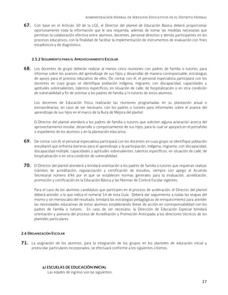 Administración Federal de Servicios Educativos en el Distrito Federal
27
67. Con base en el Artículo 30 de la LGE, el Director del plantel de Educación Básica deberá proporcionar
oportunamente toda la información que le sea requerida, además de tomar las medidas necesarias que
permitan la colaboración efectiva entre alumnos, docentes, personal directivo y demás participantes en los
procesos educativos, con la finalidad de facilitar la implementación de instrumentos de evaluación con fines
estadísticos y de diagnóstico.
2.5.2 SEGUIMIENTO PARA EL APROVECHAMIENTO ESCOLAR
68. Los docentes de grupo deberán realizar al menos cinco reuniones con padres de familia o tutores, para
informar sobre los avances del aprendizaje de sus hijos y desarrollar de manera corresponsable, estrategias
de apoyo para el proceso educativo de ellos. De contar con él, el personal especialista participará con los
docentes en cuyo grupo se identifique población indígena, migrante, con discapacidad, capacidades y
aptitudes sobresalientes, talentos específicos, en situación de calle, de hospitalización o en otra condición
de vulnerabilidad a fin de orientar a los padres de familia y/o tutores de estos alumnos.
Los docentes de Educación Física realizarán las reuniones programadas en su planeación anual o
extraordinarias, en caso de ser necesario, con los padres o tutores para informarles sobre el avance del
aprendizaje de sus hijos en el marco de la Ruta de Mejora del plantel.
El Director del plantel atenderá a los padres de familia o tutores que soliciten alguna aclaración acerca del
aprovechamiento escolar, desarrollo o comportamiento de sus hijos, para lo cual se apoyará en el portafolio
o expediente de los alumnos y en la planeación educativa.
69. De contar con él, el personal especialista participará con los docentes en cuyo grupo se identifique población
estudiantil que enfrenta barreras para el aprendizaje y la participación, indígena, migrante, con discapacidad,
discapacidad múltiple, capacidades y aptitudes sobresalientes, talentos específicos, en situación de calle, de
hospitalización o en otra condición de vulnerabilidad.
70. El Director del plantel atenderá y brindará orientación a los padres de familia o tutores que requieran realizar
trámites de acreditación, regularización y certificación de estudios, siempre con apego al Acuerdo
Secretarial número 696 por el que se establecen normas generales para la evaluación, acreditación,
promoción y certificación en la Educación Básica y las Normas de Control Escolar vigentes.
Para el caso de los alumnos candidatos que participen en el proceso de aceleración, el Director del plantel
deberá atender a lo que indica el numeral 54 de esta Guía. Deberá dar seguimiento a todas las etapas del
mismo y sin menoscabo del resultado, brindará las estrategias pedagógicas de enriquecimiento para atender
las necesidades educativas de estos alumnos estableciendo líneas de acción en corresponsabilidad con los
padres de familia o tutores. En caso de ser necesario, la Dirección de Educación Especial brindará
orientación y asesoría del proceso de Acreditación y Promoción Anticipada a los directores técnicos de los
planteles particulares.
2.6 ORGANIZACIÓN ESCOLAR
71. La asignación de los alumnos, para la integración de los grupos en los planteles de educación inicial y
preescolar particulares incorporados, se efectuará conforme a los siguientes criterios:
a) ESCUELAS DE EDUCACIÓN INICIAL
Las edades de ingreso son las siguientes:
 