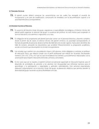 Administración Federal de Servicios Educativos en el Distrito Federal
29
2.7 INMUEBLE ESCOLAR
72. El plantel escolar deberá conservar las características con las cuales fue otorgado el acuerdo de
incorporación y en caso de modificación, comunicarlo de inmediato con la documentación soporte a la
autoridad educativa correspondiente.
2.8 ADMINISTRACIÓN DE PERSONAL
73. En ausencia del docente titular del grupo, asignaturas o especialidades tecnológicas, el director técnico del
plantel podrá organizar la atención del grupo. La ausencia del profesor no será motivo para suspender el
servicio educativo a los alumnos o regresarlos a su casa.
74. Es obligación de los propietarios del plantel particular contar con el personal directivo y docente completo
desde el primer día de clases. El director técnico del plantel remitirá a la autoridad correspondiente, el
formato de plantilla de personal, desde el primer día hábil del ciclo escolar vigente, hasta antes del último día
hábil de octubre, anexando los documentos que acrediten fehacientemente su preparación académica,
acorde a la función que desempeñen en el nivel correspondiente.
75. Las escuelas que cuenten con una población mayor a 60 alumnos, están obligadas a contratar un profesor
de educación física, que deberá cumplir con el perfil profesional que indican los Acuerdos Secretariales
números 254, 255, 276 y 357 por los que se establecen los trámites y procedimientos relacionados con la
autorización para impartir educación preescolar, primaria y secundaria.
76. En los casos que así se requiera, el plantel contará con personal capacitado en Educación Especial, para el
desarrollo de actividades de atención a los alumnos con discapacidad que enfrentan barreras para el
aprendizaje y la participación o capacidades y aptitudes sobresalientes, Este personal especializado
elaborará conjuntamente con el docente titular del grupo, la planeación didáctica que permita atender la
diversidad del grupo, haciendo uso de la flexibilidad curricular.
 