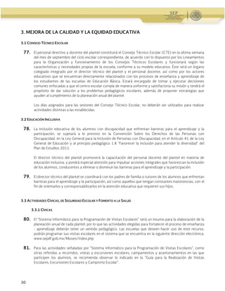 Guía Operativa para la Organización y Funcionamiento de los Servicios de Educación Inicial, Básica y
Especial para Escuelas Particulares en el Distrito Federal, Incorporadas a la SEP. 2015-2016
30
3. MEJORA DE LA CALIDAD Y LA EQUIDAD EDUCATIVA
3.1 CONSEJO TÉCNICO ESCOLAR
77. El personal directivo y docente del plantel constituirá el Consejo Técnico Escolar (CTE) en la última semana
del mes de septiembre del ciclo escolar correspondiente, de acuerdo con lo dispuesto por los Lineamientos
para la Organización y Funcionamiento de los Consejos Técnicos Escolares y funcionará según las
características y necesidades propias de la escuela, conforme a su modelo educativo. Éste será un órgano
colegiado integrado por el director técnico del plantel y el personal docente, así como por los actores
educativos que se encuentran directamente relacionados con los procesos de enseñanza y aprendizaje de
los estudiantes de las escuelas de Educación Básica. Estará encargado de tomar y ejecutar decisiones
comunes enfocadas a que el centro escolar cumpla de manera uniforme y satisfactoria su misión y tendrá el
propósito de dar solución a los problemas pedagógicos escolares, además de proponer estrategias que
ayuden al cumplimiento de la planeación anual del plantel.
Los días asignados para las sesiones del Consejo Técnico Escolar, no deberán ser utilizados para realizar
actividades distintas a las establecidas.
3.2 EDUCACIÓN INCLUSIVA
78. La inclusión educativa de los alumnos con discapacidad que enfrentan barreras para el aprendizaje y la
participación, se sujetará a lo previsto en la Convención Sobre los Derechos de las Personas con
Discapacidad, en la Ley General para la Inclusión de Personas con Discapacidad, en el Artículo 41 de la Ley
General de Educación y al principio pedagógico 1.8 “Favorecer la inclusión para atender la diversidad” del
Plan de Estudios 2011.
El director técnico del plantel promoverá la capacitación del personal docente del plantel en materia de
educación inclusiva, y pondrá especial atención para impulsar acciones integrales que favorezcan la inclusión
de los alumnos, conducentes a eliminar o disminuir las barreras para el aprendizaje y la participación.
79. El director técnico del plantel se coordinará con los padres de familia o tutores de los alumnos que enfrentan
barreras para el aprendizaje y la participación, así como aquellos que tengan constantes inasistencias, con el
fin de orientarlos y corresponsabilizarlos en la atención educativa que requieren sus hijos.
3.3 ACTIVIDADES CÍVICAS, DE SEGURIDAD ESCOLAR Y FOMENTO A LA SALUD
3.3.1 CÍVICAS
80. El “Sistema Informático para la Programación de Visitas Escolares” será un insumo para la elaboración de la
planeación anual de cada plantel, por lo que las actividades elegidas para fortalecer el proceso de enseñanza
- aprendizaje deberán tener un sentido pedagógico. Las escuelas que deseen hacer uso de este recurso,
podrán programar sus visitas escolares en el sistema que se encuentra en la siguiente dirección electrónica:
www.sepdf.gob.mx/Museo/index.php
81. Para las actividades señaladas por “Sistema Informático para la Programación de Visitas Escolares”, como
otras referidas a recorridos, visitas y excursiones escolares, campamentos y acantonamientos en las que
participen los alumnos, se recomienda observar lo indicado en la “Guía para la Realización de Visitas
Escolares, Excursiones Escolares y Campismo Escolar”.
 