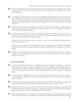 Administración Federal de Servicios Educativos en el Distrito Federal
31
82. Cada uno de los proyectos y actividades que ofrece el “Sistema Informático para la Programación de Visitas
Escolares”, serán considerados con carácter de opcional, sin embargo, una vez solicitados por la escuela
serán obligatorios.
83. La participación del alumnado en los concursos de actividades técnico pedagógicas como: Interpretación del
Himno Nacional, Certamen Benito Juárez, Olimpiada del Conocimiento, Concurso Literario de Símbolos
Patrios y el Concurso de Robótica en secundarias técnicas, deberá estar orientada hacia el desarrollo de los
objetivos y metas establecidos en la planeación anual del plantel, sin distraer a la escuela de sus prioridades
educativas.
84. Cuando las fechas cívicas conmemorativas coincidan con días hábiles, los actos correspondientes se
efectuarán ese mismo día. Cuando coincidan con días inhábiles los actos que correspondan se llevarán a
cabo el día laborable anterior inmediato.
85. Las ceremonias cívicas para rendir honores a la Bandera Nacional, se realizarán los lunes al inicio de las
labores escolares, así como al inicio y fin de curso, en el interior del plantel, apegándose a lo que establece la
Ley sobre el Escudo, la Bandera y el Himno Nacionales.
El Himno Nacional se interpretará como lo establece el Artículo 42 del ordenamiento legal mencionado:
coro, primera estrofa y coro.
Cuando por razones de credo o nacionalidad, algún alumno se abstenga de rendir honores a la Bandera o
entonar el Himno Nacional, de ninguna manera será objeto de sanción, en tanto mantenga una actitud de
respeto.
86. En todas las conmemoraciones cívicas marcadas en el calendario escolar vigente, se realizarán ceremonias
sencillas y breves, considerando la edad de los alumnos, sí estarán de pie o sentados y sí se encontrarán
bajo techo o al aire libre
3.3.2 SALUD Y SEGURIDAD
87. El director técnico del plantel tiene la obligación de cumplir de manera permanente y puntual las
disposiciones del Programa de Salud y Seguridad Escolar, que establezcan las autoridades educativas
correspondientes, sin olvidar las medidas pertinentes en caso de que existan alumnos con discapacidad, así
como las instrucciones que determinen las autoridades educativas en materia de salud y emergencia
escolar.
88. El Comité de Salud y Seguridad Escolar quedará constituido al inicio del ciclo escolar, Para ello, el director
técnico del plantel convocará a una reunión a todo el personal del mismo, así como a padres de familia o
tutores y alumnos.
89. Dicho comité elaborará el Programa Interno de Seguridad Escolar (PISE) del centro educativo y desarrollará
las acciones correspondientes, considerando la participación de los padres de familia o tutores.
90. El director técnico del plantel, junto con los miembros del Comité Interno de Seguridad Escolar (CISE), será
responsable de llenar y validar los documentos, contenidos en la Guía para la Elaboración del Programa
Interno de Seguridad Escolar en los Planteles de Educación Básica del D.F.
91. Como medida de apoyo a la salud escolar, se aplicará lo establecido en la Ley General para el Control del
Tabaco y la Ley de Protección a la Salud de los No Fumadores en el Distrito Federal, mediante las cuales se
 