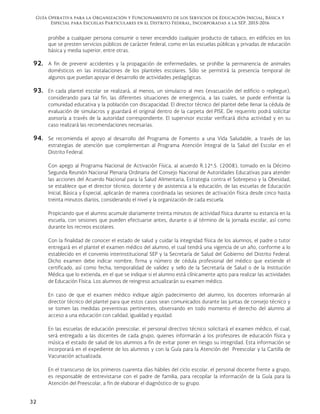 Guía Operativa para la Organización y Funcionamiento de los Servicios de Educación Inicial, Básica y
Especial para Escuelas Particulares en el Distrito Federal, Incorporadas a la SEP. 2015-2016
32
prohíbe a cualquier persona consumir o tener encendido cualquier producto de tabaco, en edificios en los
que se presten servicios públicos de carácter federal, como en las escuelas públicas y privadas de educación
básica y media superior, entre otras.
92. A fin de prevenir accidentes y la propagación de enfermedades, se prohíbe la permanencia de animales
domésticos en las instalaciones de los planteles escolares. Sólo se permitirá la presencia temporal de
algunos que puedan apoyar el desarrollo de actividades pedagógicas.
93. En cada plantel escolar se realizará, al menos, un simulacro al mes (evacuación del edificio o repliegue),
considerando para tal fin, las diferentes situaciones de emergencia, a las cuales, se puede enfrentar la
comunidad educativa y la población con discapacidad. El director técnico del plantel debe llenar la cédula de
evaluación de simulacros y guardará el original dentro de la carpeta del PISE. De requerirlo podrá solicitar
asesoría a través de la autoridad correspondiente. El supervisor escolar verificará dicha actividad y en su
caso realizará las recomendaciones necesarias.
94. Se recomienda el apoyo al desarrollo del Programa de Fomento a una Vida Saludable, a través de las
estrategias de atención que complementan al Programa Atención Integral de la Salud del Escolar en el
Distrito Federal.
Con apego al Programa Nacional de Activación Física, al acuerdo R.12ª.5. (2008), tomado en la Décimo
Segunda Reunión Nacional Plenaria Ordinaria del Consejo Nacional de Autoridades Educativas para atender
las acciones del Acuerdo Nacional para la Salud Alimentaria, Estrategia contra el Sobrepeso y la Obesidad,
se establece que el director técnico, docente y de asistencia a la educación, de las escuelas de Educación
Inicial, Básica y Especial, aplicarán de manera coordinada las sesiones de activación física desde cinco hasta
treinta minutos diarios, considerando el nivel y la organización de cada escuela.
Propiciando que el alumno acumule diariamente treinta minutos de actividad física durante su estancia en la
escuela, con sesiones que pueden efectuarse antes, durante o al término de la jornada escolar, así como
durante los recreos escolares.
Con la finalidad de conocer el estado de salud y cuidar la integridad física de los alumnos, el padre o tutor
entregará en el plantel el examen médico del alumno, el cual tendrá una vigencia de un año, conforme a lo
establecido en el convenio interinstitucional SEP y la Secretaría de Salud del Gobierno del Distrito Federal.
Dicho examen debe indicar nombre, firma y número de cédula profesional del médico que extiende el
certificado, así como fecha, temporalidad de validez y sello de la Secretaría de Salud o de la Institución
Médica que lo extienda, en el que se indique si el alumno está clínicamente apto para realizar las actividades
de Educación Física. Los alumnos de reingreso actualizarán su examen médico.
En caso de que el examen médico indique algún padecimiento del alumno, los docentes informarán al
director técnico del plantel para que estos casos sean comunicados durante las juntas de consejo técnico y
se tomen las medidas preventivas pertinentes, observando en todo momento el derecho del alumno al
acceso a una educación con calidad, igualdad y equidad.
En las escuelas de educación preescolar, el personal directivo técnico solicitará el examen médico, el cual,
será entregado a las docentes de cada grupo, quienes informarán a los profesores de educación física y
música el estado de salud de los alumnos a fin de evitar poner en riesgo su integridad. Esta información se
incorporará en el expediente de los alumnos y con la Guía para la Atención del Preescolar y la Cartilla de
Vacunación actualizada.
En el transcurso de los primeros cuarenta días hábiles del ciclo escolar, el personal docente frente a grupo,
es responsable de entrevistarse con el padre de familia, para recopilar la información de la Guía para la
Atención del Preescolar, a fin de elaborar el diagnóstico de su grupo.
 