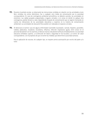 Administración Federal de Servicios Educativos en el Distrito Federal
33
95. Durante el período escolar, se observarán las instrucciones recibidas en relación con las actividades al aire
libre, emitidas vía correo electrónico, fax o cualquier otro medio de comunicación por la autoridad
correspondiente. En caso de contingencia ambiental atmosférica, se deberán cancelar, las actividades en
exteriores. Las salidas grupales programadas a lugares cerrados o en zonas en donde no aplique esta
contingencia, podrán llevarse a cabo, dependiendo el grado de contaminación que se registre (tomando en
cuenta las indicaciones de las autoridades educativas y expertos en la materia de contaminación
ambiental). Las actividades de educación física podrán ser realizadas en espacios cerrados.
96. Al detectarse el primer caso de alguna enfermedad trasmisible (sarampión, varicela, hepatitis, parotiditis,
rubéola, pediculosis, escabiosis, escarlatina, influenza, infección respiratoria aguda, entre otras) en el
personal del plantel o en los alumnos, el director técnico del plantel notificará inmediatamente a la autoridad
educativa inmediata superior, a la Dirección de Salud y Seguridad en las Escuelas y al centro de salud
correspondiente, con el propósito de que se tomen las medidas que determine la autoridad sanitaria.
Para la aplicación de vacunas, de cualquier tipo, se requiere previa autorización por escrito del padre y/o
tutor.
 