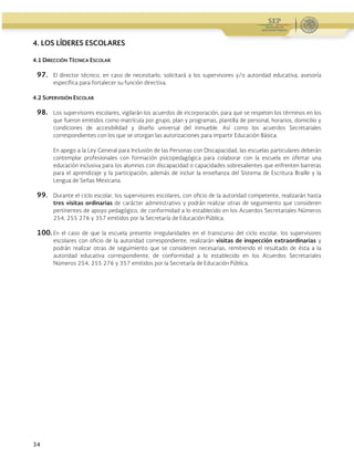 Guía Operativa para la Organización y Funcionamiento de los Servicios de Educación Inicial, Básica y
Especial para Escuelas Particulares en el Distrito Federal, Incorporadas a la SEP. 2015-2016
34
4. LOS LÍDERES ESCOLARES
4.1 DIRECCIÓN TÉCNICA ESCOLAR
97. El director técnico, en caso de necesitarlo, solicitará a los supervisores y/o autoridad educativa, asesoría
específica para fortalecer su función directiva.
4.2 SUPERVISIÓN ESCOLAR
98. Los supervisores escolares, vigilarán los acuerdos de incorporación, para que se respeten los términos en los
que fueron emitidos como matrícula por grupo, plan y programas, plantilla de personal, horarios, domicilio y
condiciones de accesibilidad y diseño universal del inmueble. Así como los acuerdos Secretariales
correspondientes con los que se otorgan las autorizaciones para impartir Educación Básica.
En apego a la Ley General para Inclusión de las Personas con Discapacidad, las escuelas particulares deberán
contemplar profesionales con formación psicopedagógica para colaborar con la escuela en ofertar una
educación inclusiva para los alumnos con discapacidad o capacidades sobresalientes que enfrenten barreras
para el aprendizaje y la participación; además de incluir la enseñanza del Sistema de Escritura Braille y la
Lengua de Señas Mexicana.
99. Durante el ciclo escolar, los supervisores escolares, con oficio de la autoridad competente, realizarán hasta
tres visitas ordinarias de carácter administrativo y podrán realizar otras de seguimiento que consideren
pertinentes de apoyo pedagógico, de conformidad a lo establecido en los Acuerdos Secretariales Números
254, 255 276 y 357 emitidos por la Secretaría de Educación Pública.
100.En el caso de que la escuela presente irregularidades en el transcurso del ciclo escolar, los supervisores
escolares con oficio de la autoridad correspondiente, realizarán visitas de inspección extraordinarias y
podrán realizar otras de seguimiento que se consideren necesarias, remitiendo el resultado de ésta a la
autoridad educativa correspondiente, de conformidad a lo establecido en los Acuerdos Secretariales
Números 254, 255 276 y 357 emitidos por la Secretaría de Educación Pública.
 