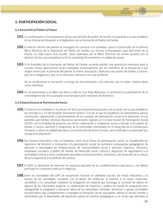 Administración Federal de Servicios Educativos en el Distrito Federal
35
5. PARTICIPACIÓN SOCIAL
5.1 ASOCIACIÓN DE PADRES DE FAMILIA
101.La conformación y funcionamiento de las asociaciones de padres de familia, se sujetarán a lo que establece
la Ley General de Educación y el Reglamento de la Asociación de Padres de Familia.
102.El director técnico del plantel se encargará de convocar a la asamblea, para la constitución de la primera
Mesa Directiva de la Asociación de Padres de Familia. Las futuras convocatorias para elecciones de la
misma, en cada nuevo ciclo escolar, serán realizadas por la Mesa Directiva, de común acuerdo con el
director técnico, para establecer la fecha, asistiendo él únicamente en calidad de asesor.
103.Si la Asamblea de la Asociación de Padres de Familia, acuerda solicitar una aportación voluntaria para la
escuela, dichas aportaciones serán manejadas exclusivamente por los miembros de la Asociación y por
ningún motivo por el personal del plantel; la misma Asociación, explicará a los padres de familia o tutores,
que no es obligatoria y que no es necesario cubrirla en una sola exhibición.
No se condicionará la inscripción y entrega de documentación a los alumnos, por no haber cubierto dicha
cuota voluntaria.
104.En reconocimiento a la labor que lleva a cabo la Cruz Roja Mexicana, se promoverá la participación de la
comunidad escolar en la campaña anual de aportación voluntaria de donativos.
5.2 CONSEJO ESCOLAR DE PARTICIPACIÓN SOCIAL
105.Conforme a lo señalado en el artículo 69 de la Ley General de Educación y de acuerdo con lo que establecen
los artículos 6 y 33 del Acuerdo Secretarial número 716 por el que se establecen los lineamientos para la
constitución, organización y funcionamiento de los consejos de participación social en la educación, en los
planteles que brindan servicios educativos particulares, operará un Consejo Escolar de Participación Social
(CEPS), con la finalidad de propiciar una eficaz colaboración e integración social y vincular a los padres de
familia o tutores, alumnos e integrantes de la comunidad, interesados en el desarrollo de la escuela para
fortalecer y elevar la calidad educativa. La constitución de dicho Consejo, será notificada a la autoridad que
otorga la incorporación.
106.De manera enunciativa, mas no limitativa, entre otras líneas de participación social, se considerarán las
siguientes: de fomento y motivación a la participación social; de opiniones y propuestas pedagógicas; de
atención a necesidades de infraestructura; de reconocimiento social a alumnos, maestros, directivos,
empleados escolares y padres de familia; de desarrollo social, cultural y deportivo; de seguimiento a la
normalidad mínima y otras condiciones favorables al funcionamiento educativo, y de desarrollo de la cultura
de la transparencia y la rendición de cuentas.
107.El CEPS se abstendrá de intervenir en aspectos laborales de los establecimientos educativos y no deberá
participar en cuestiones políticas ni religiosas.
108.Entre las actividades del CEPS se encuentran: Conocer el calendario escolar, las metas educativas y el
avance de las actividades escolares, con el objeto de coadyuvar al maestro a su mejor realización;
sensibilizar a la comunidad, mediante la divulgación de material que prevenga la comisión de delitos en
agravio de los educandos; propiciar la colaboración de maestros y padres de familia en programas para
salvaguardar la integridad y educación plena de los educandos; estimular, promover y apoyar actividades
extraescolares que complementen y respalden la formación de los educandos; alentar el interés familiar y
comunitario por el desempeño del educando; opinar en asuntos pedagógicos y en temas que permitan la
 
