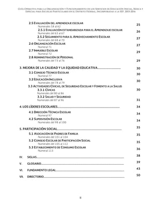 Guía Operativa para la Organización y Funcionamiento de los Servicios de Educación Inicial, Básica y
Especial para Escuelas Particulares en el Distrito Federal, Incorporadas a la SEP. 2015-2016
II 
 
2.5 EVALUACIÓN DEL APRENDIZAJE ESCOLAR
Numerales 58 al 62
25
2.5.1 EVALUACIÓN ESTANDARIZADA PARA EL APRENDIZAJE ESCOLAR
Numerales del 63 al 67
26
2.5.2 SEGUIMIENTO PARA EL APROVECHAMIENTO ESCOLAR
Numerales del 68 al 70
27
2.6 ORGANIZACIÓN ESCOLAR
Numeral 71
27
2.7 INMUEBLE ESCOLAR
Numeral 72
29
2.8 ADMINISTRACIÓN DE PERSONAL
Numerales del 73 al 76 29
3. MEJORA DE LA CALIDAD Y LA EQUIDAD EDUCATIVA………………..………… 30
3.1 CONSEJO TÉCNICO ESCOLAR
Numeral 77
30
3.2 EDUCACIÓN INCLUSIVA
Numerales del 78 al 79
30
3.3 ACTIVIDADES CÍVICAS, DE SEGURIDAD ESCOLAR Y FOMENTO A LA SALUD
3.3.1 CÍVICAS
Numerales del 80 al 86
30
3.3.2 SALUD Y SEGURIDAD
Numerales del 87 al 96 31
4. LOS LÍDERES ESCOLARES…………………………………………..……………………………… 34
4.1 DIRECCIÓN TÉCNICA ESCOLAR
Numeral 97
34
4.2 SUPERVISIÓN ESCOLAR
Numerales del 98 al 100
34
5. PARTICIPACIÓN SOCIAL……………………………………………………………………………………..
35
5.1 ASOCIACIÓN DE PADRES DE FAMILIA
Numerales del 101 al 104
35
5.2 CONSEJO ESCOLAR DE PARTICIPACIÓN SOCIAL
Numerales del 105 al 112
35
5.3 ESTABLECIMIENTO DE CONSUMO ESCOLAR
Numeral 113
36
IV. SIGLAS…………………………………………………………………………………………………………………….
38
V. GLOSARIO………………………………………………………………………………………………………………
39
VI. FUNDAMENTO LEGAL……..……………………………………………………………………………………
43
VII. DIRECTORIO……………………………………………………………………………………………………………
50
 