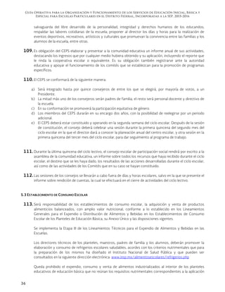 Guía Operativa para la Organización y Funcionamiento de los Servicios de Educación Inicial, Básica y
Especial para Escuelas Particulares en el Distrito Federal, Incorporadas a la SEP. 2015-2016
36
salvaguarda del libre desarrollo de la personalidad, integridad y derechos humanos de los educandos;
respaldar las labores cotidianas de la escuela; proponer al director los días y horas para la realización de
eventos deportivos, recreativos, artísticos y culturales que promuevan la convivencia entre las familias y los
alumnos de la escuela, entre otras.
109.Es obligación del CEPS elaborar y presentar a la comunidad educativa un informe anual de sus actividades,
destacando los ingresos que por cualquier medio hubiera obtenido y su aplicación, incluyendo el reporte que
le rinda la cooperativa escolar o equivalente. Es su obligación también registrarse ante la autoridad
educativa y apoyar el funcionamiento de los comités que se establezcan para la promoción de programas
específicos.
110.El CEPS se conformará de la siguiente manera:
a) Será integrado hasta por quince consejeros de entre los que se elegirá, por mayoría de votos, a un
Presidente.
b) La mitad más uno de los consejeros serán padres de familia; el resto será personal docente y directivo de
la escuela.
c) En su conformación se promoverá la participación equitativa de género.
d) Los miembros del CEPS durarán en su encargo dos años, con la posibilidad de reelegirse por un periodo
adicional.
e) El CEPS deberá estar constituido y operando en la segunda semana del ciclo escolar. Después de la sesión
de constitución, el consejo deberá celebrar una sesión durante la primera quincena del segundo mes del
ciclo escolar en la que el director dará a conocer la planeación anual del centro escolar, y otra sesión en la
primera quincena del tercer mes del ciclo escolar, para dar seguimiento al programa de trabajo.
111.Durante la última quincena del ciclo lectivo, el consejo escolar de participación social rendirá por escrito a la
asamblea de la comunidad educativa, un informe sobre todos los recursos que haya recibido durante el ciclo
escolar, el destino que se les haya dado, los resultados de las acciones desarrolladas durante el ciclo escolar,
así como de las actividades de los Comités que en su caso se hayan constituido.
112.Las sesiones de los consejos se llevarán a cabo fuera de días y horas escolares, salvo en la que se presente el
informe sobre rendición de cuentas, la cual se efectuará en el cierre de actividades del ciclo lectivo.
5.3 ESTABLECIMIENTO DE CONSUMO ESCOLAR
113.Será responsabilidad de los establecimientos de consumo escolar, la adquisición y venta de productos
alimenticios balanceados, con amplio valor nutricional, conforme a lo establecido en los Lineamientos
Generales para el Expendio o Distribución de Alimentos y Bebidas en los Establecimientos de Consumo
Escolar de los Planteles de Educación Básica, su Anexo Único y las disposiciones vigentes.
Se implementa la Etapa III de los Lineamientos Técnicos para el Expendio de Alimentos y Bebidas en las
Escuelas.
Los directores técnicos de los planteles, maestros, padres de familia y los alumnos, deberán promover la
elaboración y consumo de refrigerios escolares saludables, acordes con los criterios nutrimentales que para
la preparación de los mismos ha diseñado el Instituto Nacional de Salud Pública y que pueden ser
consultados en la siguiente dirección electrónica: www.insp.mx/alimentosescolares/refrigerios.php
Queda prohibido el expendio, consumo y venta de alimentos industrializados al interior de los planteles
educativos de educación básica que no reúnan los requisitos nutrimentales correspondientes a la aplicación
 