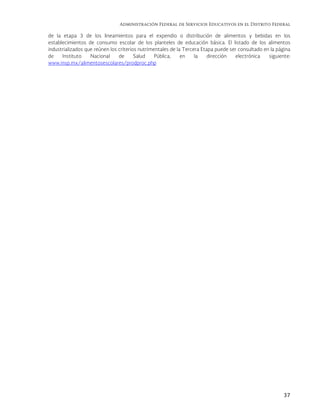 Administración Federal de Servicios Educativos en el Distrito Federal
37
de la etapa 3 de los lineamientos para el expendio o distribución de alimentos y bebidas en los
establecimientos de consumo escolar de los planteles de educación básica. El listado de los alimentos
industrializados que reúnen los criterios nutrimentales de la Tercera Etapa puede ser consultado en la página
de Instituto Nacional de Salud Pública, en la dirección electrónica siguiente:
www.insp.mx/alimentosescolares/prodproc.php
 
