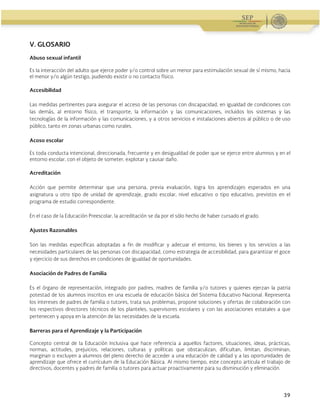 Administración Federal de Servicios Educativos en el Distrito Federal
39
V. GLOSARIO
Abuso sexual infantil
Es la interacción del adulto que ejerce poder y/o control sobre un menor para estimulación sexual de sí mismo, hacia
el menor y/o algún testigo, pudiendo existir o no contacto físico.
Accesibilidad
Las medidas pertinentes para asegurar el acceso de las personas con discapacidad, en igualdad de condiciones con
las demás, al entorno físico, el transporte, la información y las comunicaciones, incluidos los sistemas y las
tecnologías de la información y las comunicaciones, y a otros servicios e instalaciones abiertos al público o de uso
público, tanto en zonas urbanas como rurales.
Acoso escolar
Es toda conducta intencional, direccionada, frecuente y en desigualdad de poder que se ejerce entre alumnos y en el
entorno escolar, con el objeto de someter, explotar y causar daño.
Acreditación
Acción que permite determinar que una persona, previa evaluación, logra los aprendizajes esperados en una
asignatura u otro tipo de unidad de aprendizaje, grado escolar, nivel educativo o tipo educativo, previstos en el
programa de estudio correspondiente.
En el caso de la Educación Preescolar, la acreditación se da por el sólo hecho de haber cursado el grado.
Ajustes Razonables
Son las medidas específicas adoptadas a fin de modificar y adecuar el entorno, los bienes y los servicios a las
necesidades particulares de las personas con discapacidad, como estrategia de accesibilidad, para garantizar el goce
y ejercicio de sus derechos en condiciones de igualdad de oportunidades.
Asociación de Padres de Familia
Es el órgano de representación, integrado por padres, madres de familia y/o tutores y quienes ejerzan la patria
potestad de los alumnos inscritos en una escuela de educación básica del Sistema Educativo Nacional. Representa
los intereses de padres de familia o tutores, trata sus problemas, propone soluciones y ofertas de colaboración con
los respectivos directores técnicos de los planteles, supervisores escolares y con las asociaciones estatales a que
pertenecen y apoya en la atención de las necesidades de la escuela.
Barreras para el Aprendizaje y la Participación
Concepto central de la Educación Inclusiva que hace referencia a aquellos factores, situaciones, ideas, prácticas,
normas, actitudes, prejuicios, relaciones, culturas y políticas que obstaculizan, dificultan, limitan, discriminan,
marginan o excluyen a alumnos del pleno derecho de acceder a una educación de calidad y a las oportunidades de
aprendizaje que ofrece el currículum de la Educación Básica. Al mismo tiempo, este concepto articula el trabajo de
directivos, docentes y padres de familia o tutores para actuar proactivamente para su disminución y eliminación.
 
