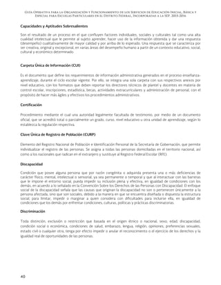 Guía Operativa para la Organización y Funcionamiento de los Servicios de Educación Inicial, Básica y
Especial para Escuelas Particulares en el Distrito Federal, Incorporadas a la SEP. 2015-2016
40
Capacidades y Aptitudes Sobresalientes
Son el resultado de un proceso en el que confluyen factores individuales, sociales y culturales tal como una alta
cualidad intelectual que le permite al sujeto aprender, hacer uso de la información obtenida y dar una respuesta
(desempeño) cualitativamente de mayor calidad y por arriba de lo esperado. Una respuesta que se caracteriza por
ser creativa, original y excepcional, en varias áreas del desempeño humano a partir de un contexto educativo, social,
cultural y económico determinado.
Carpeta Única de Información (CUI)
Es el documento que define los requerimientos de información administrativa generados en el proceso enseñanza-
aprendizaje, durante el ciclo escolar vigente. Por ello, se integra una sola carpeta con sus respectivos anexos por
nivel educativo, con los formatos que deben reportar los directores técnicos de plantel y docentes en materia de
control escolar, inscripciones, estadística, becas, actividades extracurriculares y administración de personal, con el
propósito de hacer más ágiles y efectivos los procedimientos administrativos.
Certificación
Procedimiento mediante el cual una autoridad legalmente facultada de testimonio, por medio de un documento
oficial, que se acreditó total o parcialmente un grado, curso, nivel educativo u otra unidad de aprendizaje, según lo
establezca la regulación respectiva.
Clave Única de Registro de Población (CURP)
Elemento del Registro Nacional de Población e Identificación Personal de la Secretaría de Gobernación, que permite
individualizar el registro de las personas. Se asigna a todas las personas domiciliadas en el territorio nacional, así
como a los nacionales que radican en el extranjero y sustituye al Registro Federal Escolar (RFE).
Discapacidad
Condición que posee alguna persona que por razón congénita o adquirida presenta una o más deficiencias de
carácter físico, mental, intelectual o sensorial, ya sea permanente o temporal y que al interactuar con las barreras
que le impone el entorno social, pueda impedir su inclusión plena y efectiva, en igualdad de condiciones con los
demás, en acuerdo a lo señalado en la Convención Sobre los Derechos de las Personas con Discapacidad. El enfoque
social de la discapacidad señala que las causas que originan la discapacidad no son o pertenecen únicamente a la
persona afectada, sino que son sociales, debido a la manera en que se encuentra diseñada o dispuesta la estructura
social, para limitar, impedir o marginar a quien considera con dificultades para incluirse ella, en igualdad de
condiciones que los demás por enfrentar condiciones, culturas, políticas y prácticas discriminatorias.
Discriminación
Toda distinción, exclusión o restricción que basada en el origen étnico o nacional, sexo, edad, discapacidad,
condición social o económica, condiciones de salud, embarazo, lengua, religión, opiniones, preferencias sexuales,
estado civil o cualquier otra, tenga por efecto impedir o anular el reconocimiento o el ejercicio de los derechos y la
igualdad real de oportunidades de las personas.
 